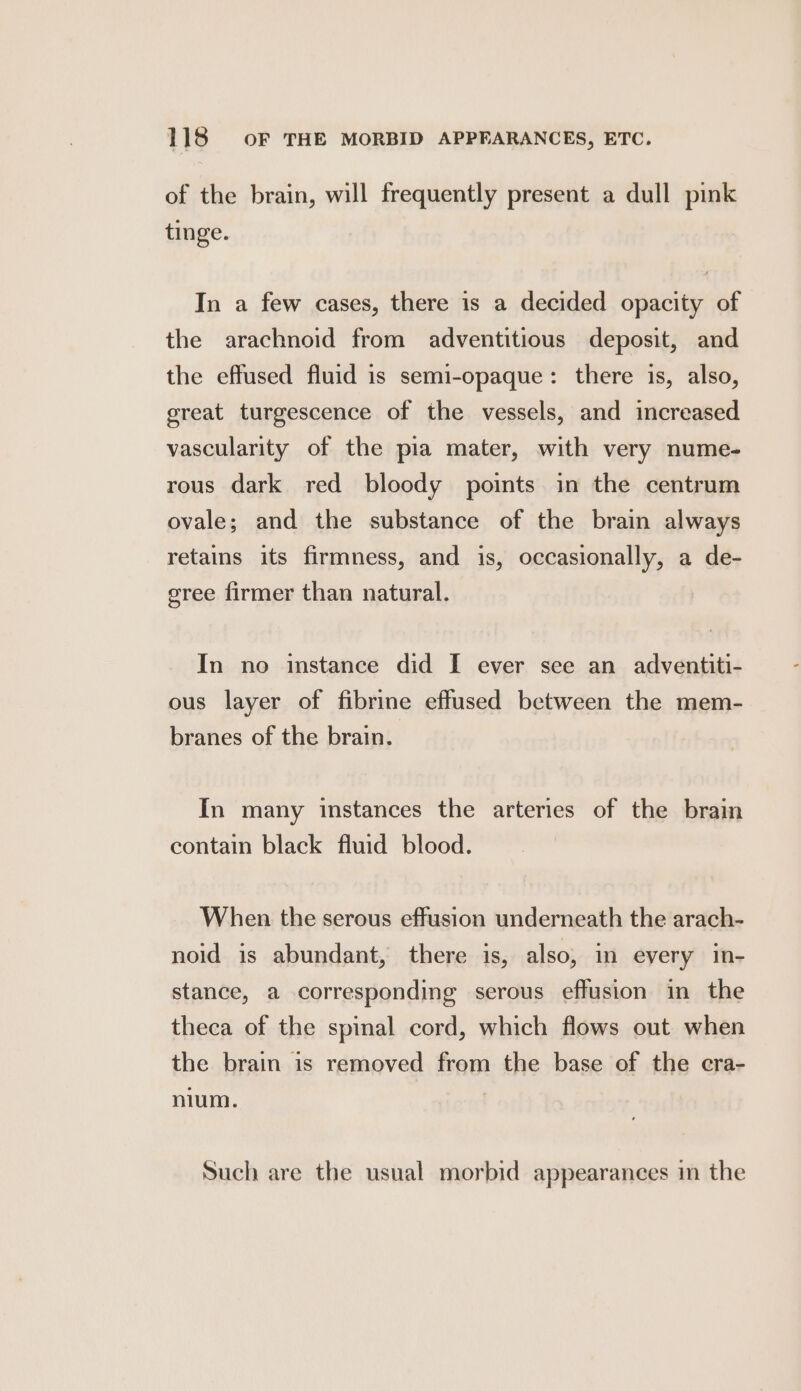 of the brain, will frequently present a dull pink tinge. In a few cases, there is a decided opacity of the arachnoid from adventitious deposit, and the effused fluid is semi-opaque: there is, also, great turgescence of the vessels, and increased vascularity of the pia mater, with very nume- rous dark red bloody points in the centrum ovale; and the substance of the brain always retains its firmness, and is, occasionally, a de- eree firmer than natural. In no instance did I ever see an adventiti- ous layer of fibrine effused between the mem- branes of the brain. In many instances the arteries of the brain contain black fluid blood. When the serous effusion underneath the arach- noid is abundant, there is, also, in every in- stance, a corresponding serous effusion in the theca of the spinal cord, which flows out when the brain is removed from the base of the cra- nium. Such are the usual morbid appearances in the