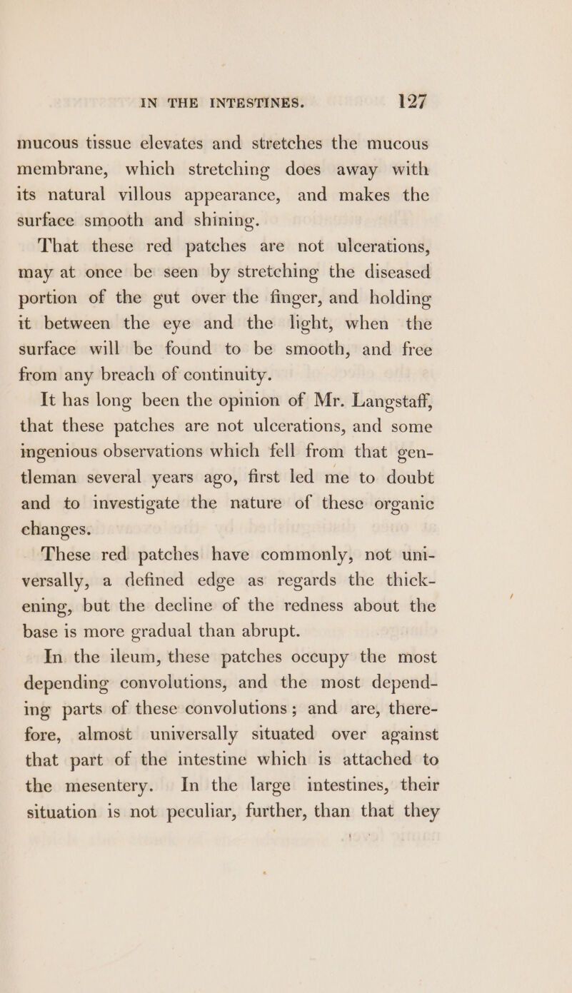 mucous tissue elevates and stretches the mucous membrane, which stretching does away with its natural villous appearance, and makes the surface smooth and shining. That these red patches are not ulcerations, may at once be seen by stretching the diseased portion of the gut over the finger, and holding it between the eye and the light, when the surface will be found to be smooth, and free from any breach of continuity. It has long been the opinion of Mr. Langstaff, that these patches are not ulcerations, and some ingenious observations which fell from that gen- tleman several years ago, first led me to doubt and to investigate the nature of these organic changes. These red patches have commonly, not uni- versally, a defined edge as regards the thick- ening, but the decline of the redness about the base is more gradual than abrupt. In. the ileum, these patches occupy the most depending convolutions, and the most depend- ing parts of these convolutions ; and are, there- fore, almost universally situated over against that part of the intestine which is attached to the mesentery. In the large intestines, their situation is not peculiar, further, than that they
