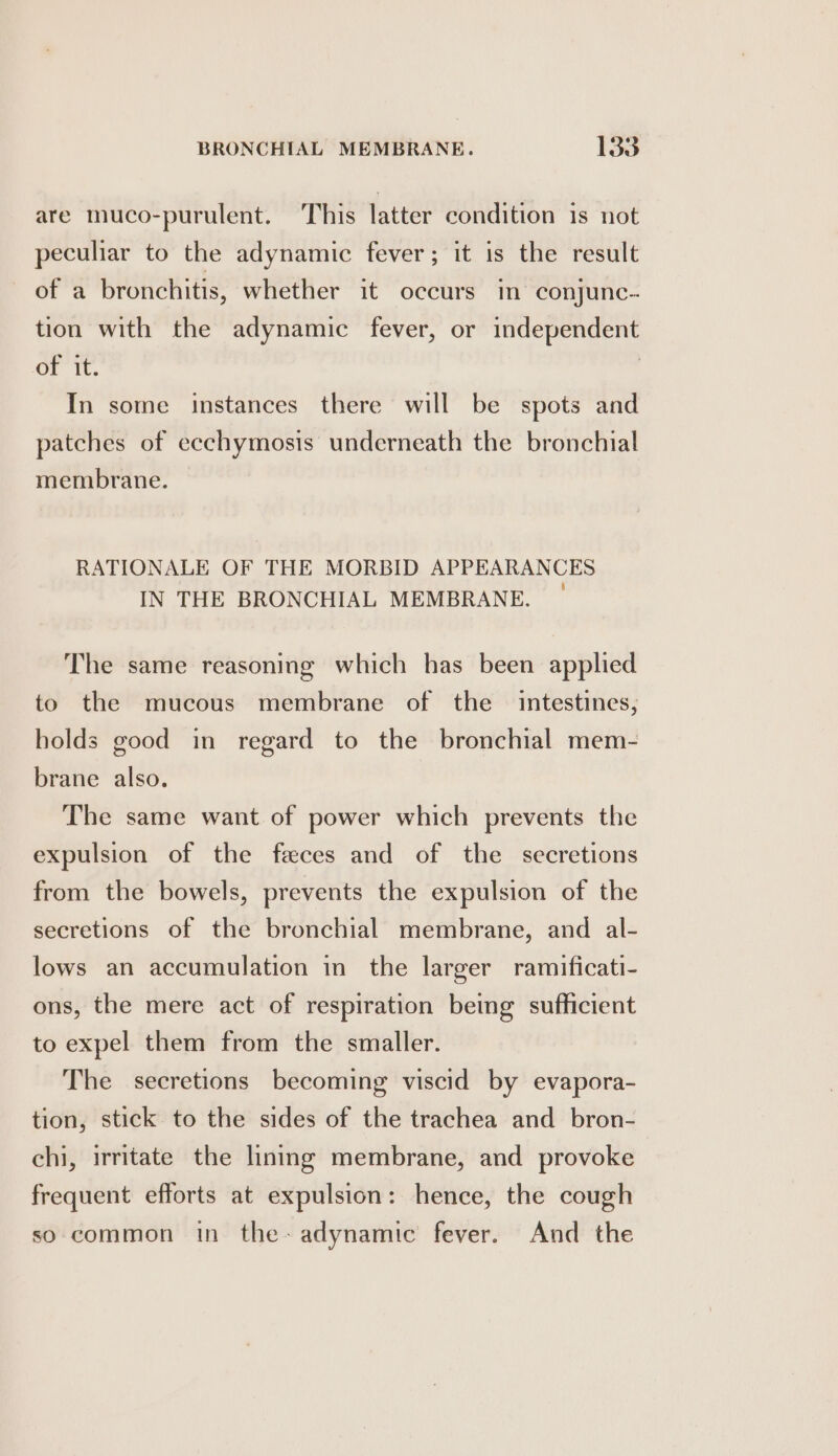 are muco-purulent. This latter condition is not peculiar to the adynamic fever; it is the result of a bronchitis, whether it occurs in conjunc. tion with the adynamic fever, or independent of it. | In some instances there will be spots and patches of ecchymosis underneath the bronchial membrane. RATIONALE OF THE MORBID APPEARANCES IN THE BRONCHIAL MEMBRANE. — The same reasoning which has been applied to the mucous membrane of the intestines, holds good in regard to the bronchial mem- brane also. The same want of power which prevents the expulsion of the feces and of the secretions from the bowels, prevents the expulsion of the secretions of the bronchial membrane, and _ al- lows an accumulation in the larger ramificati- ons, the mere act of respiration being sufficient to expel them from the smaller. The secretions becoming viscid by evapora- tion, stick to the sides of the trachea and bron- chi, irritate the lining membrane, and provoke frequent efforts at expulsion: hence, the cough so common in the-adynamic fever. And the