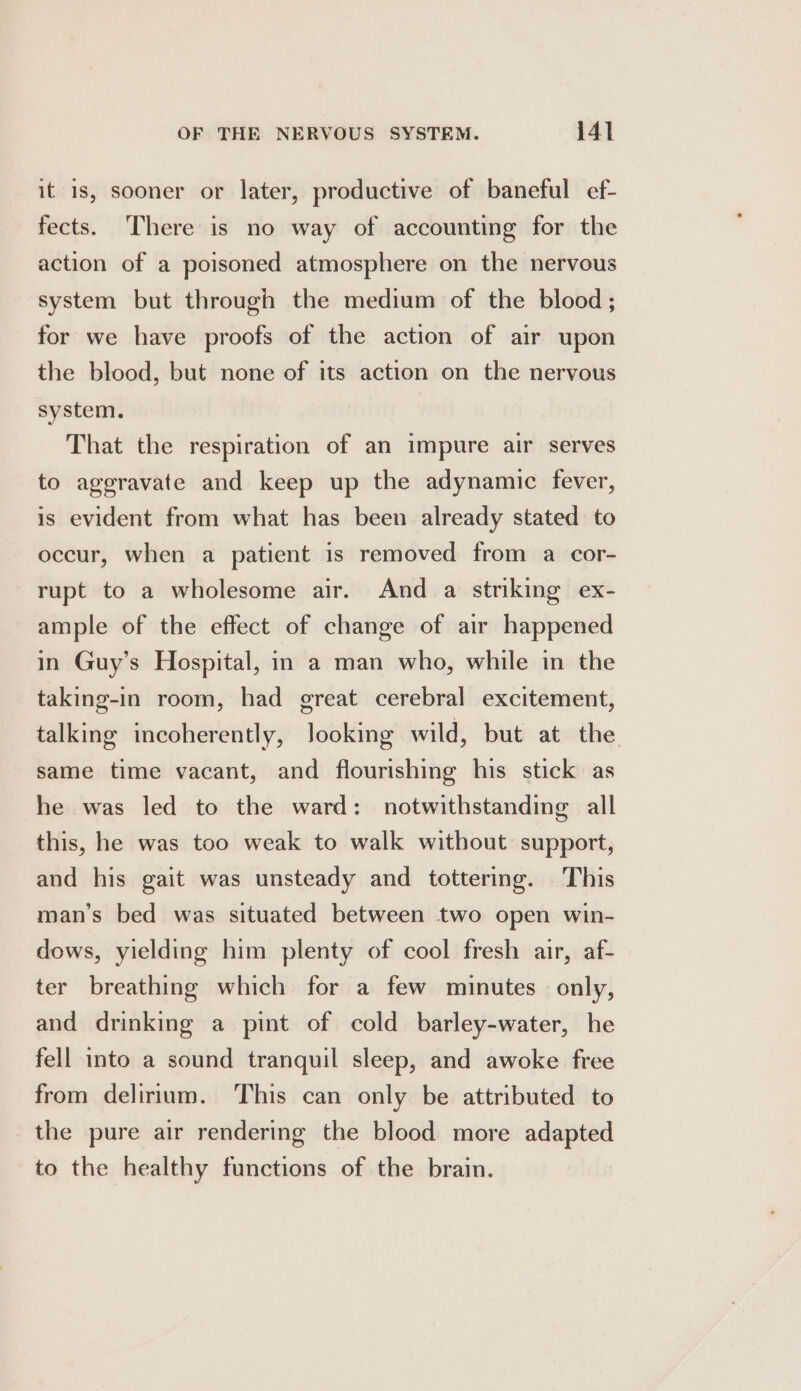 it is, sooner or later, productive of baneful ef- fects. There is no way of accounting for the action of a poisoned atmosphere on the nervous system but through the medium of the blood; for we have proofs of the action of air upon the blood, but none of its action on the nervous system. That the respiration of an impure air serves to aggravate and keep up the adynamic fever, is evident from what has been already stated to occur, when a patient is removed from a cor- rupt to a wholesome air. And a striking ex- ample of the effect of change of air happened in Guy’s Hospital, in a man who, while in the taking-in room, had great cerebral excitement, talking incoherently, looking wild, but at the same time vacant, and flourishing his stick as he was led to the ward: notwithstanding all this, he was too weak to walk without support, and his gait was unsteady and tottering. This man’s bed was situated between two open win- dows, yielding him plenty of cool fresh air, af- ter breathing which for a few minutes only, and drinking a pint of cold barley-water, he fell into a sound tranquil sleep, and awoke free from delirium. This can only be attributed to the pure air rendering the blood more adapted to the healthy functions of the brain.