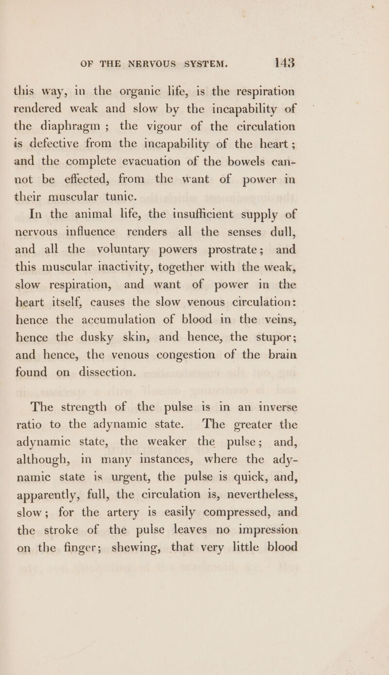 this way, in the organic life, is the respiration rendered weak and slow by the incapability of the diaphragm ; the vigour of the circulation is defective from the incapability of the heart ; and the complete evacuation of the bowels can- not be effected, from the want of power in their muscular tunic. In the animal life, the insufficient supply of nervous influence renders all the senses dull, and all the voluntary powers prostrate; and this muscular inactivity, together with the weak, slow respiration, and want of power in the heart itself, causes the slow venous circulation: hence the accumulation of blood in the veins, hence the dusky skin, and hence, the stupor; and hence, the venous congestion of the brain found on dissection. The strength of the pulse is in an inverse ratio to the adynamic state. The greater the adynamic state, the weaker the pulse; and, although, in many instances, where the ady- namic state is urgent, the pulse is quick, and, apparently, full, the circulation is, nevertheless, slow; for the artery is easily compressed, and the stroke of the pulse leaves no impression on the finger; shewing, that very little blood