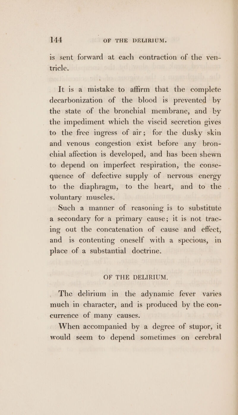 is sent forward at each contraction of the ven- tricle. It is a mistake to affirm that the complete decarbonization of the blood is prevented by the state of the bronchial membrane, and by _ the impediment which the viscid secretion gives to the free ingress of air; for the dusky skin and venous congestion exist before any bron- chial affection is developed, and has been shewn to depend on imperfect respiration, the conse- quence of defective supply of nervous energy to the diaphragm, to the heart, and to the voluntary muscles. Such a manner of reasoning is to substitute a secondary for a primary cause; it is not trac- ing out the concatenation of cause and effect, and is contenting oneself with a specious, in place of a substantial doctrine. OF THE DELIRIUM. The delirium in the adynamic fever varies much in character, and is produced by the con- currence of many causes. When accompanied by a degree of stupor, it would seem to depend sometimes on cerebral