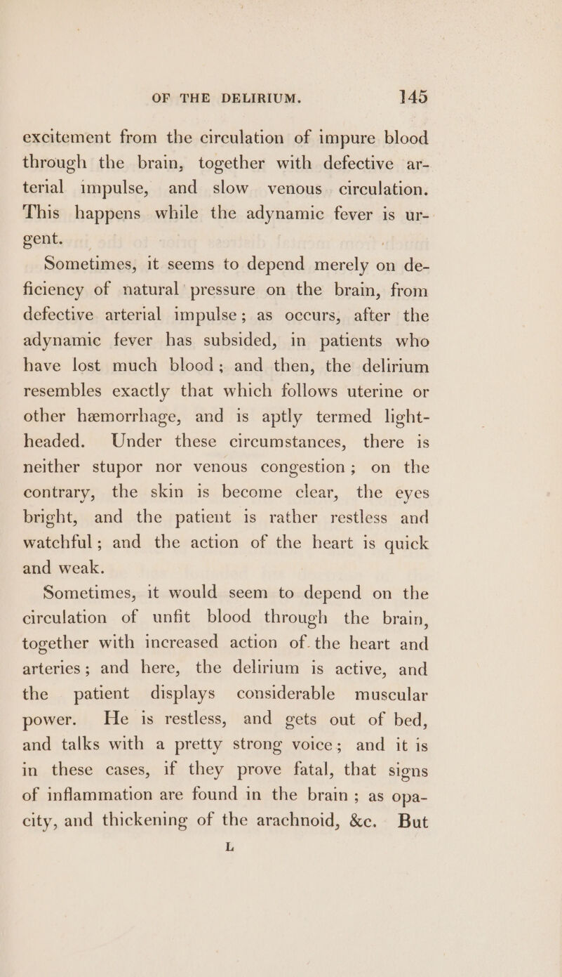 excitement from the circulation of impure blood through the brain, together with defective ar- terial impulse, and slow venous. circulation. This happens while the adynamic fever is ur- gent. Sometimes, it seems to depend merely on de- ficiency of natural’ pressure on the brain, from defective arterial impulse; as occurs, after the adynamic fever has subsided, in patients who have lost much blood; and then, the delirium resembles exactly that which follows uterine or other hemorrhage, and is aptly termed light- headed. Under these circumstances, there is neither stupor nor venous congestion; on the contrary, the skin is become clear, the eyes bright, and the patient is rather restless and watchful; and the action of the heart is quick and weak. Sometimes, it would seem to depend on the circulation of unfit blood through the brain, together with increased action of. the heart and arteries; and here, the delirium is active, and the patient displays considerable muscular power. He is restless, and gets out of bed, and talks with a pretty strong voice; and it is in these cases, if they prove fatal, that signs of inflammation are found in the brain; as opa- city, and thickening of the arachnoid, &amp;c. But L