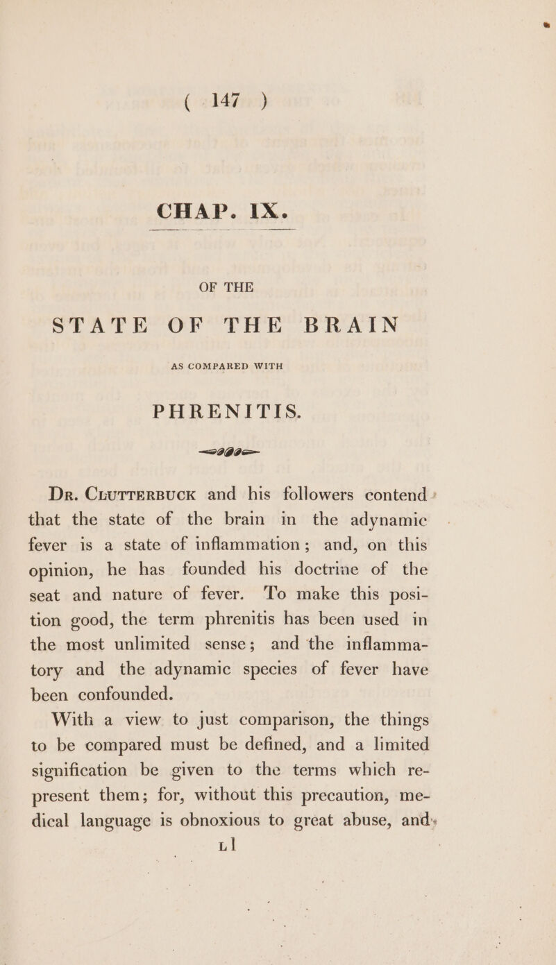 OF THE STATE OF THE BRAIN AS COMPARED WITH PHRENITIS. Dr. CrutterBuck and his followers contend : that the state of the brain in the adynamic fever is a state of inflammation; and, on this opinion, he has founded his doctrine of the seat and nature of fever. To make this posi- tion good, the term phrenitis has been used in the most unlimited sense; and the inflamma- tory and the adynamic species of fever have been confounded. With a view to just comparison, the things to be compared must be defined, and a limited signification be given to the terms which re- present them; for, without this precaution, me- dical language is obnoxious to great abuse, and» LI