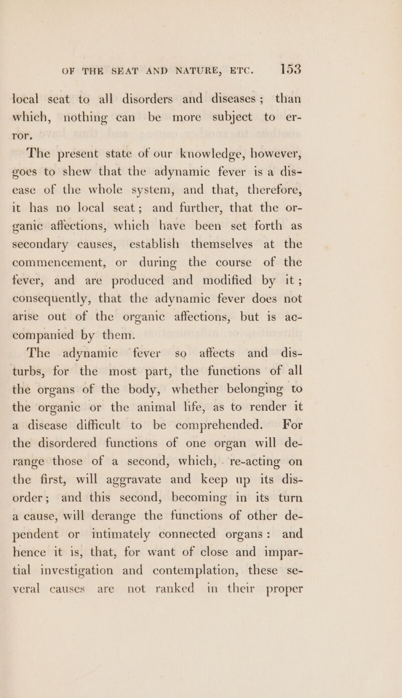 OF THE SEAT AND NATURE, ETC. 1538 local seat to all disorders and diseases; than which, nothing can be more subject to er- ror. The present state of our knowledge, however, goes to shew that the adynamic fever is a dis- ease of the whole system, and that, therefore, it has no local seat; and further, that the or- ganic affections, which lave been set forth as secondary causes, establish themselves at the commencement, or during the course of the fever, and are produced and modified by it ; consequently, that the adynamic fever does not arise out of the organic affections, but is ac- companied by them. The adynamic fever so affects and dis- turbs, for the most part, the functions of all the organs of the body, whether belonging to the organic or the animal life, as to render it a disease difficult to be comprehended. For the disordered functions of one organ will de- range those of a second, which, . re-acting on the first, will aggravate and keep up its dis- order; and this second, becoming in its turn a cause, will derange the functions of other de- pendent or intimately connected organs: and hence it is, that, for want of close and impar- tial investigation and contemplation, these se- veral causes are not ranked in their proper