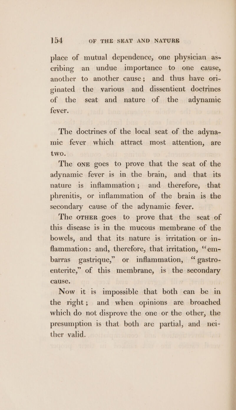 place of mutual dependence, one physician as- cribing an undue importance to one cause, another to another cause; and thus have ori- ginated the various and dissentient doctrines of the seat and nature of the adynamic fever. The doctrines of the local seat of the adyna- mic fever which attract most attention, are two. The one goes to prove that the seat of the adynamic fever is in the brain, and_ that its nature is inflammation; and_ therefore, that phrenitis, or inflammation of the brain is the secondary cause of the adynamic fever. The orHER goes to prove that the seat of this disease is in the mucous membrane of the bowels, and that its nature is irritation or in- flammation: and, therefore, that irritation, “‘em- barras gastrique,” or inflammation, “ gastro- enterite,” of this membrane, is the secondary cause. Now it is impossible that both can be in the right; and when opinions are broached which do not disprove the one or the other, the presumption is that both are partial, and nei- ther valid.