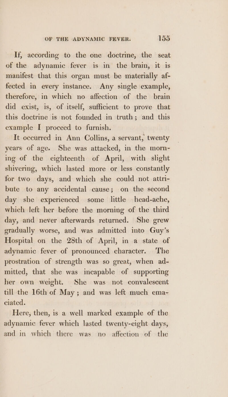 If, according to the one doctrime, the seat of the adynamic fever is in the brain, it is manifest that this organ must be materially af- fected in every instance. Any single example, therefore, in which no affection of the brain did exist, is, of itself, sufficient to prove that this doctrine is not founded in truth; and this example I proceed to furnish. It occurred in Ann Collins, a servant, twenty years of age. She was attacked, in the morn- ing of the eighteenth of April, with slght shivering, which lasted more or less constantly for two days, and which she could not attri- bute to any accidental cause; on the second day she experienced some little head-ache, which left her before the morning of the third day, and never afterwards returned. She grew gradually worse, and was admitted into Guy’s Hospital on the 28th of April, in a state of adynamic fever of pronounced character. The prostration of strength was so great, when ad- mitted, that she was incapable of supporting her own weight. She was not convalescent till the 16th of May ; and was left much ema- ciated. Here, then, is a well marked example of the adynamic fever which lasted twenty-eight days, and in which there was no affection of the