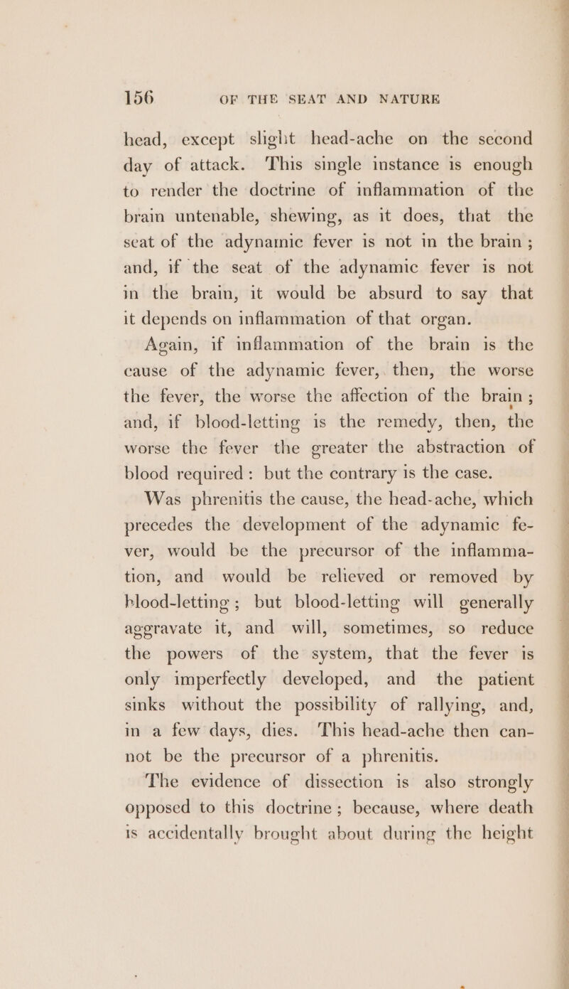 head, except slight head-ache on the second day of attack. ‘This single instance is enough to render the doctrine of inflammation of the brain untenable, shewing, as it does, that the seat of the adynamic fever is not in the brain ; and, if the seat of the adynamic fever is not in the brain, it would be absurd to say that it depends on inflammation of that organ. Again, if inflammation of the brain is the cause of the adynamic fever, then, the worse the fever, the worse the affection of the brain ; and, if blood-letting is the remedy, then, the worse the fever the greater the abstraction of blood required: but the contrary is the case. Was phrenitis the cause, the head-ache, which precedes the development of the adynamic fe- ver, would be the precursor of the inflamma- tion, and would be relieved or removed by blood-letting ; but blood-letting will generally aggravate it, and will, sometimes, so reduce the powers of the system, that the fever is only imperfectly developed, and the patient sinks without the possibility of rallying, and, in a few days, dies. ‘This head-ache then can- not be the precursor of a phrenitis. The evidence of dissection is also strongly opposed to this doctrine; because, where death is accidentally brought about during the height