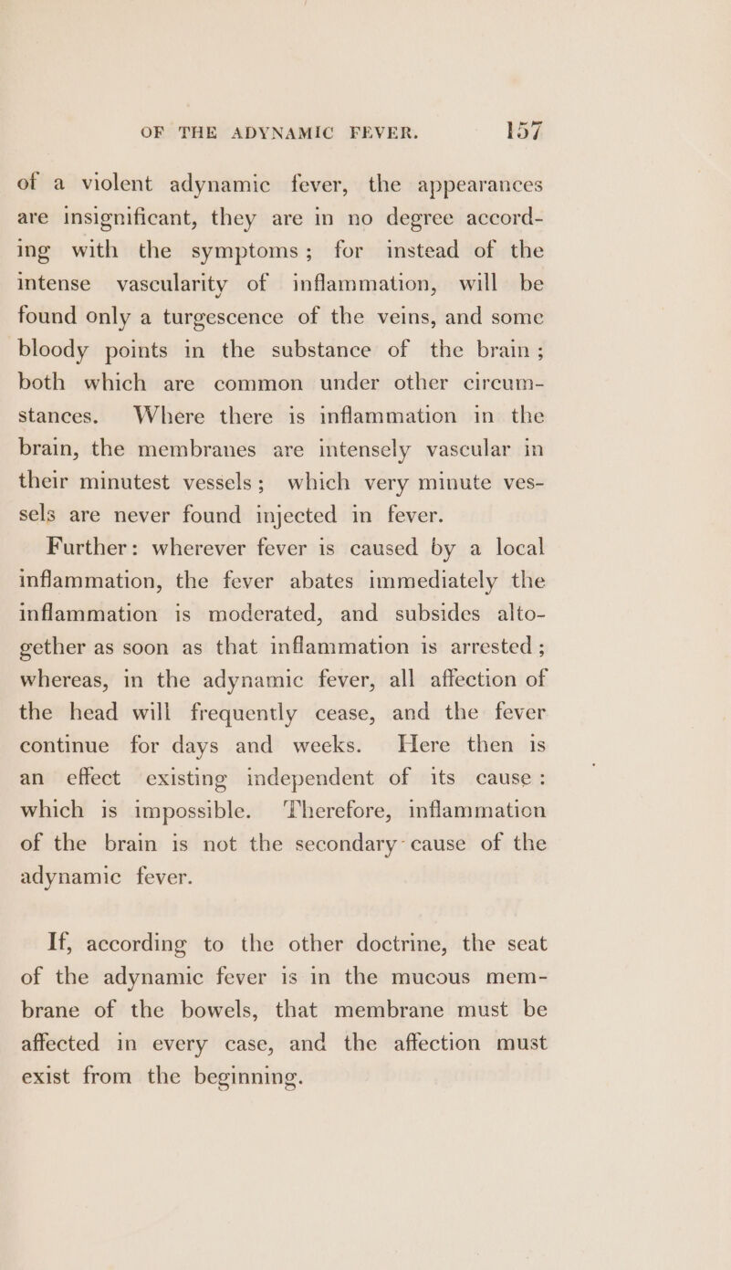 of a violent adynamic fever, the appearances are insignificant, they are in no degree accord- ing with the symptoms; for instead of the intense vascularity of inflammation, will be found only a turgescence of the veins, and some bloody points in the substance of the brain ; both which are common under other circum- stances. Where there is inflammation in the brain, the membranes are intensely vascular in their minutest vessels; which very minute ves- sels are never found injected in fever. Further: wherever fever is caused by a local inflammation, the fever abates immediately the inflammation is moderated, and subsides alto- gether as soon as that inflammation is arrested ; whereas, in the adynamic fever, all affection of the head will frequently cease, and the fever continue for days and weeks. Here then 1s an effect existing independent of its cause: which is impossible. ‘Therefore, inflammation of the brain is not the secondary cause of the adynamic fever. If, according to the other doctrine, the seat of the adynamic fever is in the mucous mem- brane of the bowels, that membrane must be affected in every case, and the affection must exist from the beginning.