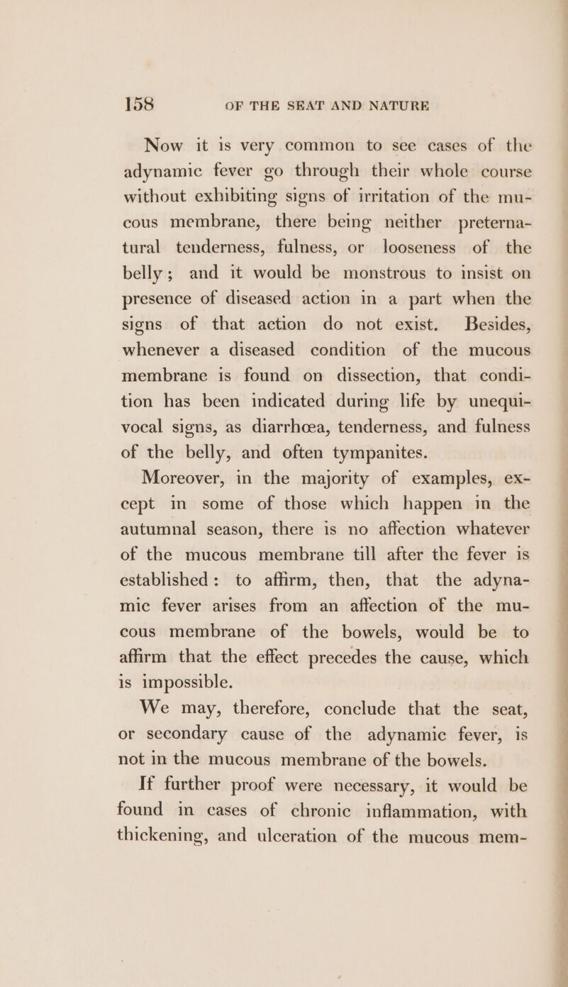 Now it is very common to see cases of the adynamic fever go through their whole course without exhibiting signs of irritation of the mu- cous membrane, there being neither preterna- tural tenderness, fulness, or looseness of the belly; and it would be monstrous to insist on presence of diseased action in a part when the signs of that action do not exist. Besides, whenever a diseased condition of the mucous membrane is found on dissection, that condi- tion has been indicated during life by unequi- vocal signs, as diarrhoea, tenderness, and fulness of the belly, and often tympanites. Moreover, in the majority of examples, ex- cept in some of those which happen in the autumnal season, there is no affection whatever of the mucous membrane till after the fever is established: to affirm, then, that the adyna- mic fever arises from an affection of the mu- cous membrane of the bowels, would be to affirm that the effect precedes the cause, which is impossible. We may, therefore, conclude that the seat, or secondary cause of the adynamic fever, is not in the mucous membrane of the bowels. If further proof were necessary, it would be found in cases of chronic inflammation, with thickening, and ulceration of the mucous mem-