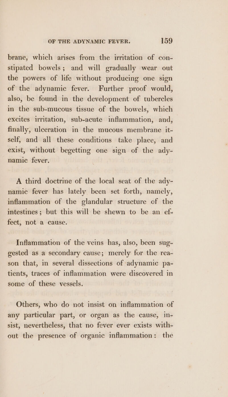 brane, which arises from the irritation of con- stipated bowels; and will gradually wear out the powers of life without producing one sign of the adynamic fever. Further proof would, also, be found in the development of tubercles in the sub-mucous tissue of the bowels, which excites irritation, sub-acute inflammation, and, finally, ulceration in the mucous membrane it- self, and all these conditions take place, and exist, without begetting one sign of the ady- namic fever. A third doctrine of the local seat of the ady- namic fever has lately been set forth, namely, inflammation of the glandular structure of the intestines; but this will: be shewn to be an ef- fect, not a cause. Inflammation of the veins has, also, been sug- gested as a secondary cause; merely for the rea- son that, in several dissections of adynamic pa- tients, traces of inflammation were discovered in some of these vessels. Others, who do not insist on inflammation of any particular part, or organ as the cause, in- sist, nevertheless, that no fever ever exists with- out the presence of organic inflammation: the