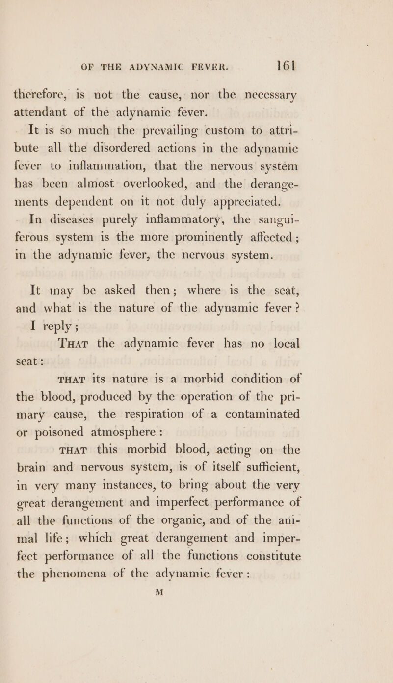 therefore, 1s not the cause, nor the necessary attendant of the adynamic fever. It is so much the prevailing custom to attri- bute all the disordered actions in the adynamic fever to inflammation, that the nervous system has been almost overlooked, and the derange- ments dependent on it not duly appreciated. In diseases purely inflammatory, the sangui- ferous system is the more prominently affected ; in the adynamic fever, the nervous system. It may be asked then; where is the seat, and what is the nature of the adynamic fever ? I reply ; | Tuat the adynamic fever has no _ local seati: THAT its nature is a morbid condition of the blood, produced by the operation of the pri- mary cause, the respiration of a contaminated or poisoned atmosphere : | THAT this morbid blood, acting on the brain and nervous system, is of itself sufficient, in very many instances, to bring about the very great derangement and imperfect performance of all the functions of the organic, and of the ani- mal life; which great derangement and imper- fect performance of all the functions constitute the phenomena of the adynamic fever : M