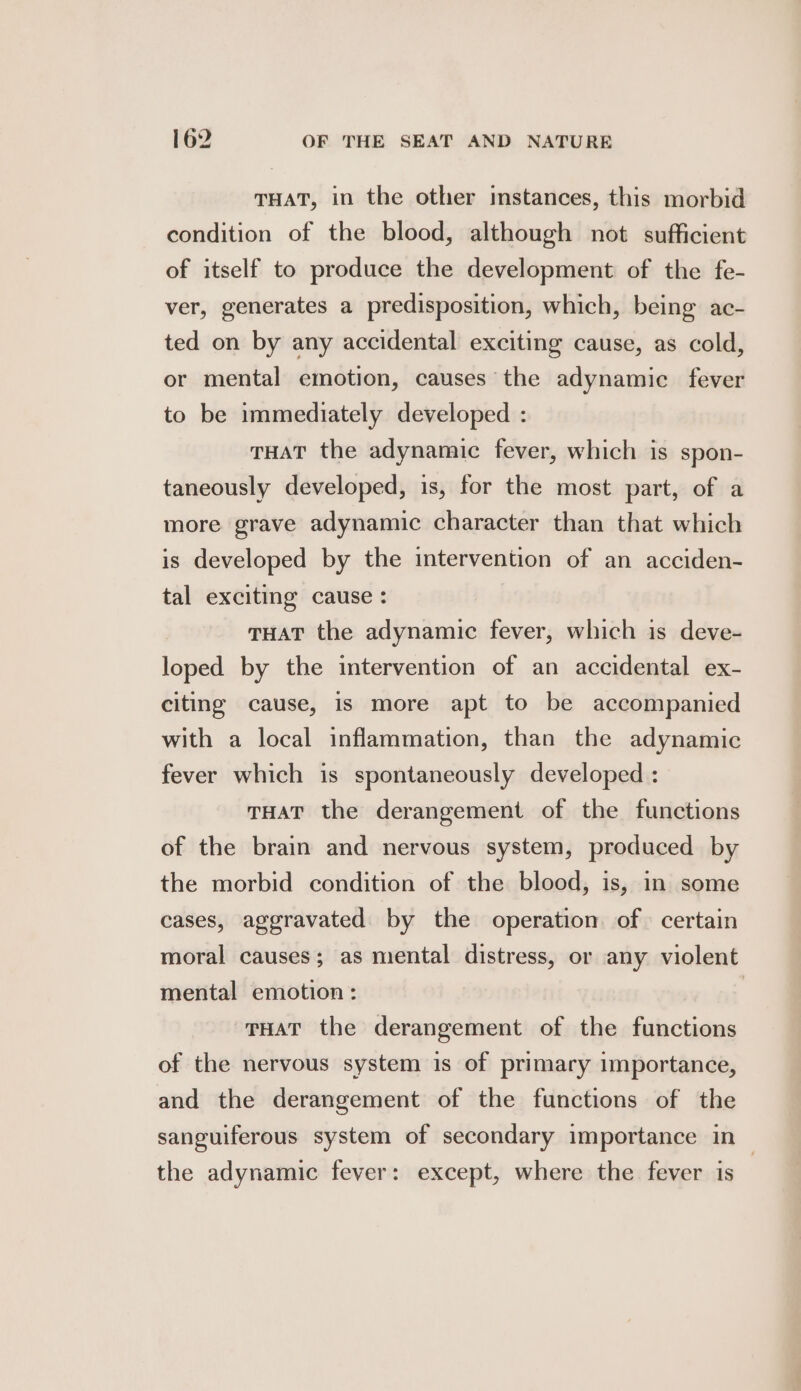 THAT, in the other instances, this morbid condition of the blood, although not sufficient of itself to produce the development of the fe- ver, generates a predisposition, which, being ac- ted on by any accidental exciting cause, as cold, or mental emotion, causes the adynamic fever to be immediately developed : THAT the adynamic fever, which is spon- taneously developed, is, for the most part, of a more grave adynamic character than that which is developed by the intervention of an acciden- tal exciting cause : THAT the adynamic fever, which is deve- loped by the intervention of an accidental ex- citing cause, is more apt to be accompanied with a local inflammation, than the adynamic fever which is spontaneously developed : THAT the derangement of the functions of the brain and nervous system, produced by the morbid condition of the blood, is, in some cases, aggravated by the operation of certain moral causes; as mental distress, or any violent mental emotion: | THAT the derangement of the functions of the nervous system is of primary importance, and the derangement of the functions of the sanguiferous system of secondary importance in the adynamic fever: except, where the fever is |
