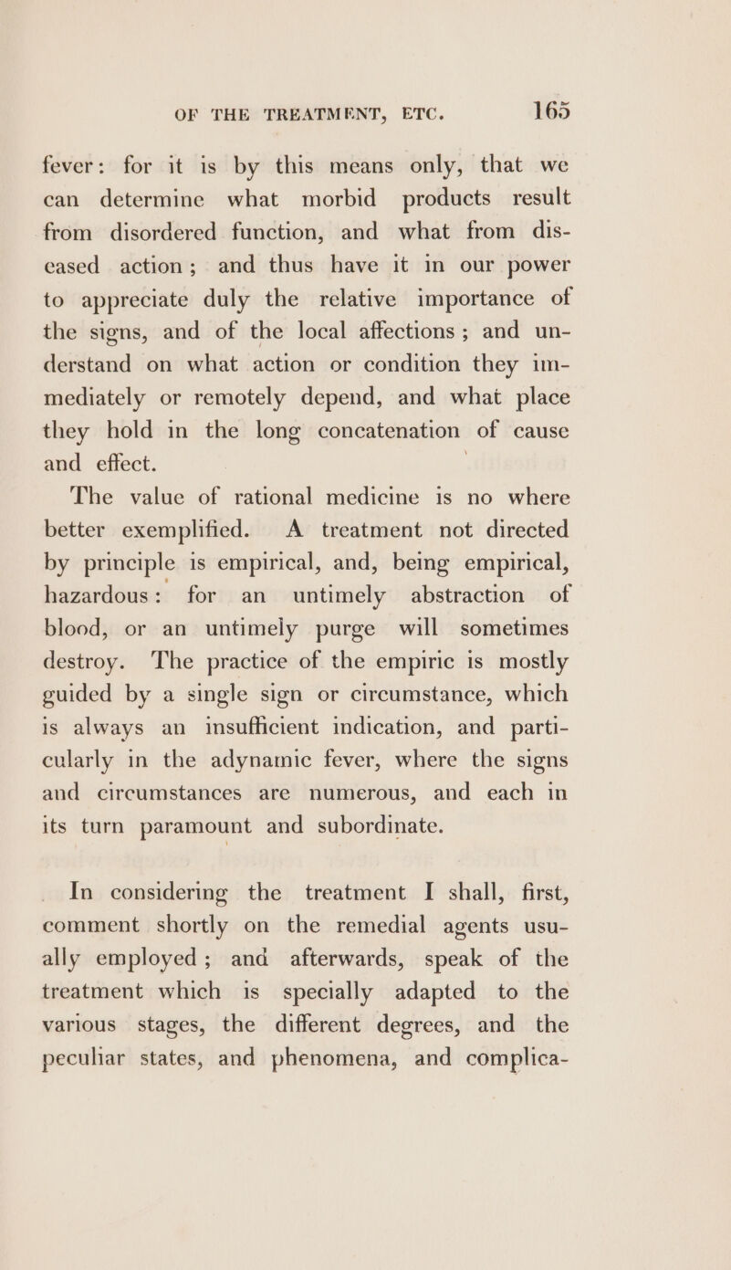 fever: for it is by this means only, that we can determine what morbid products result from disordered function, and what from dis- eased action; and thus have it in our power to appreciate duly the relative importance of the signs, and of the local affections; and un- derstand on what action or condition they im- mediately or remotely depend, and what place they hold in the long concatenation of cause and effect. } The value of rational medicine is no where better exemplified. A treatment not directed by principle is empirical, and, being empirical, hazardous: for an untimely abstraction of blood, or an untimely purge will sometimes destroy. The practice of the empiric is mostly guided by a single sign or circumstance, which is always an insufficient indication, and_parti- cularly in the adynamic fever, where the signs and circumstances are numerous, and each in its turn paramount and subordinate. In considering the treatment I shall, first, comment shortly on the remedial agents usu- ally employed; and afterwards, speak of the treatment which is_ specially adapted to the various stages, the different degrees, and the pecuhar states, and phenomena, and complica-
