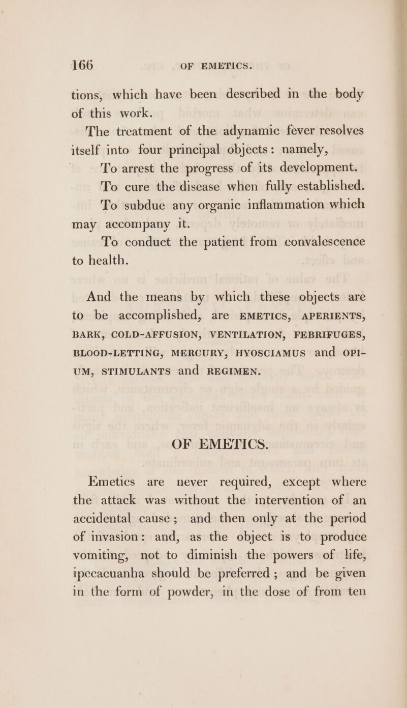tions, which have been described in the body of this work, The treatment of the adynamic fever resolves itself into four principal objects: namely, To arrest the progress of its development. To cure the disease when fully established. To subdue any organic inflammation which may accompany it. To conduct the patient from convalescence to health. And the means by which these objects are to be accomplished, are EMETICS, APERIENTS, BARK, COLD-AFFUSION, VENTILATION, FEBRIFUGES, BLOOD-LETTING, MERCURY, HYOSCIAMUS and OPI- UM, STIMULANTS and REGIMEN. OF EMETICS. Emetics are never required, except where the attack was without the intervention of an accidental cause; and then only at the period of invasion: and, as the object is to produce vomiting, not to diminish the powers of lie, ipecacuanha should be preferred ; and be given in the form of powder, in the dose of from ten