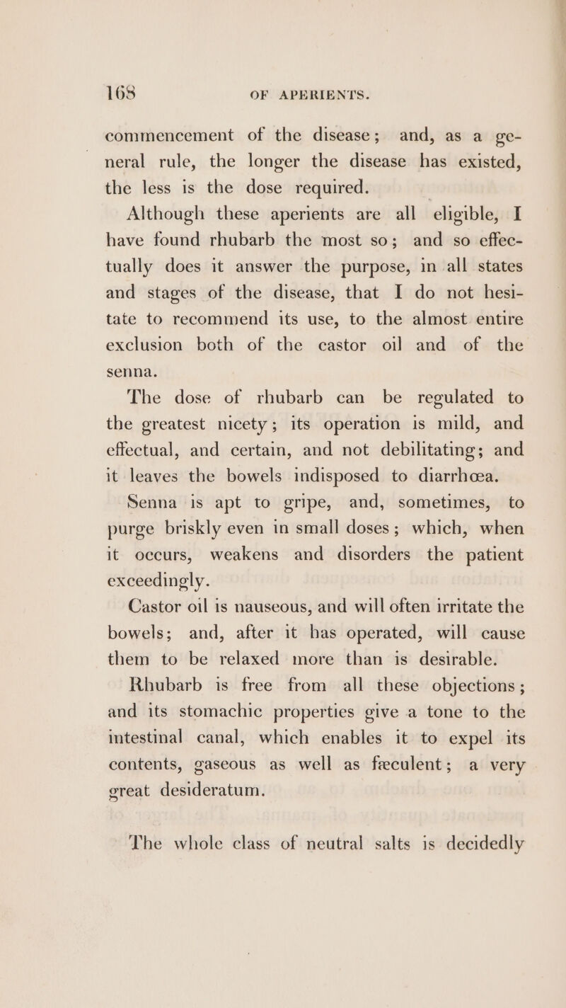 commencement of the disease; and, as a ge- neral rule, the longer the disease has existed, the less is the dose required. | Although these aperients are all eligible, I have found rhubarb the most so; and so effec- tually does it answer the purpose, in all states and stages of the disease, that I do not hesi- tate to recommend its use, to the almost entire exclusion both of the castor oil and of the senna. The dose of rhubarb can be regulated to the greatest nicety; its operation is mild, and effectual, and certain, and not debilitating; and it leaves the bowels indisposed to diarrhcea. Senna is apt to gripe, and, sometimes, to purge briskly even in small doses; which, when it occurs, weakens and disorders the patient exceedingly. Castor oil is nauseous, and will often irritate the bowels; and, after it has operated, will cause them to be relaxed more than is desirable. Rhubarb is free from all these objections ; and its stomachic properties give a tone to the intestinal canal, which enables it to expel its contents, gaseous as well as feeculent; a very great desideratum. The whole class of neutral salts is decidedly