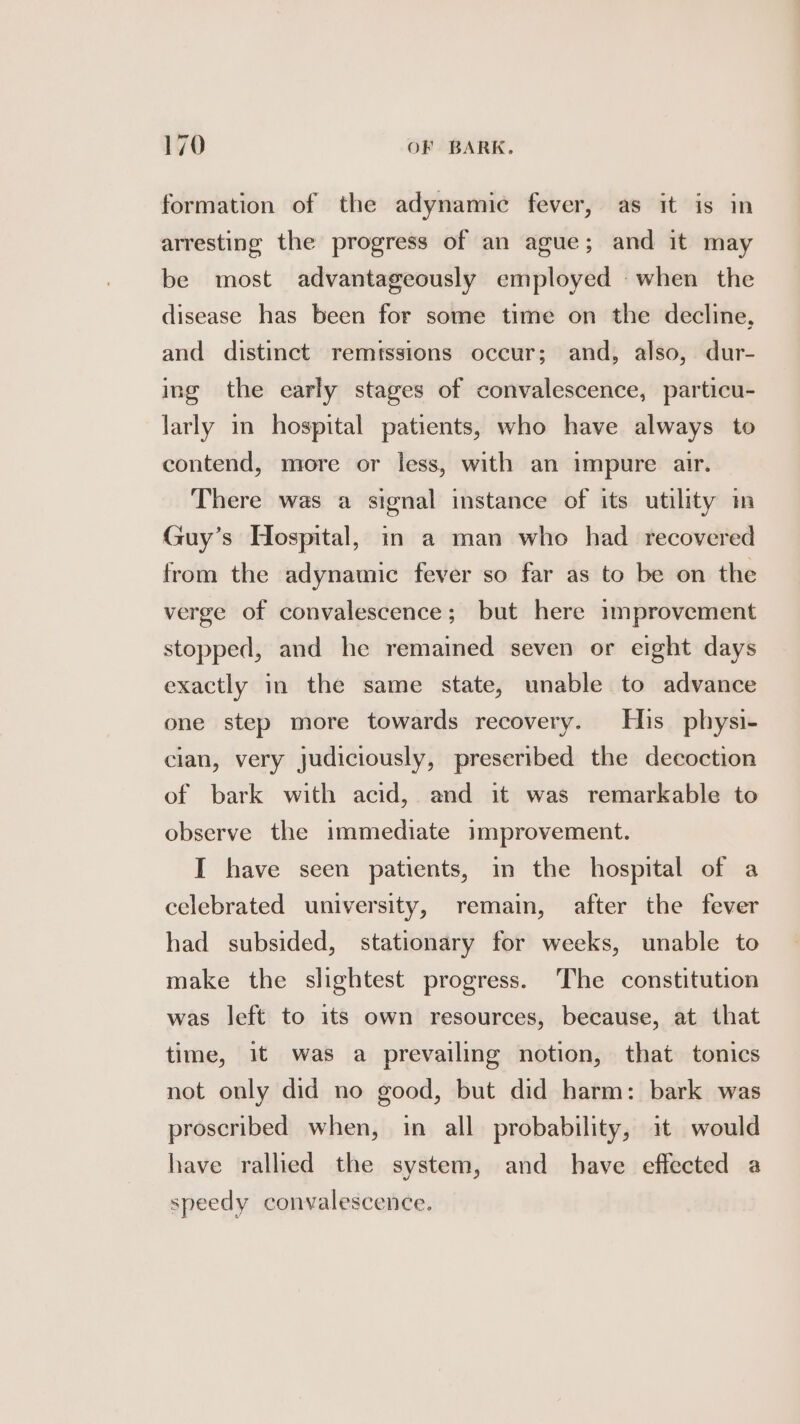 formation of the adynamic fever, as it is in arresting the progress of an ague; and it may be most advantageously employed when the disease has been for some time on the decline, and distinct remtssions occur; and, also, dur- ing the early stages of convalescence, particu- larly in hospital patients, who have always to contend, more or less, with an impure air. There was a signal instance of its utility in Guy’s Hospital, in a man who had recovered from the adynamic fever so far as to be on the verge of convalescence; but here improvement stopped, and he remained seven or eight days exactly in the same state, unable to advance one step more towards recovery. His physi- clan, very judiciously, preseribed the decoction of bark with acid, and it was remarkable to observe the immediate improvement. I have seen patients, in the hospital of a celebrated university, remain, after the fever had subsided, stationary for weeks, unable to make the slightest progress. The constitution was left to its own resources, because, at that time, it was a prevailing notion, that tonics not only did no good, but did harm: bark was proscribed when, in all probability, it would have rallied the system, and have effected a speedy convalescence.