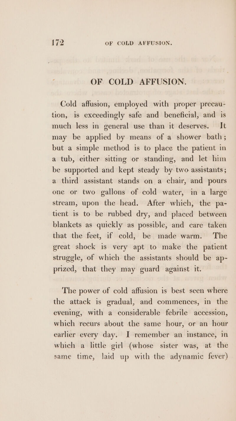 OF COLD AFFUSION. Cold affusion, employed with proper precau- tion, is exceedingly safe and beneficial, and is much less in general use than it deserves. It may be applied by means of a shower bath; but a simple method is to place the patient in a tub, either sitting or standing, and let him be supported and kept steady by two assistants ; a third assistant stands on a chair, and pours one or two gallons of cold water, in a large stream, upon the head. After which, the pa- tient is to be rubbed dry, and placed between blankets as quickly as possible, and care taken that the feet, if cold, be made warm. The great shock is very apt to make the patient struggle, of which the assistants should be ap- prized, that they may guard against it. The power of cold affusion is best seen where the attack is gradual, and commences, in the evening, with a considerable febrile accession, which recurs about the same hour, or an hour earlier every day. I remember an instance, in which a little girl (whose sister was, at the same time, laid up with the adynamic fever)