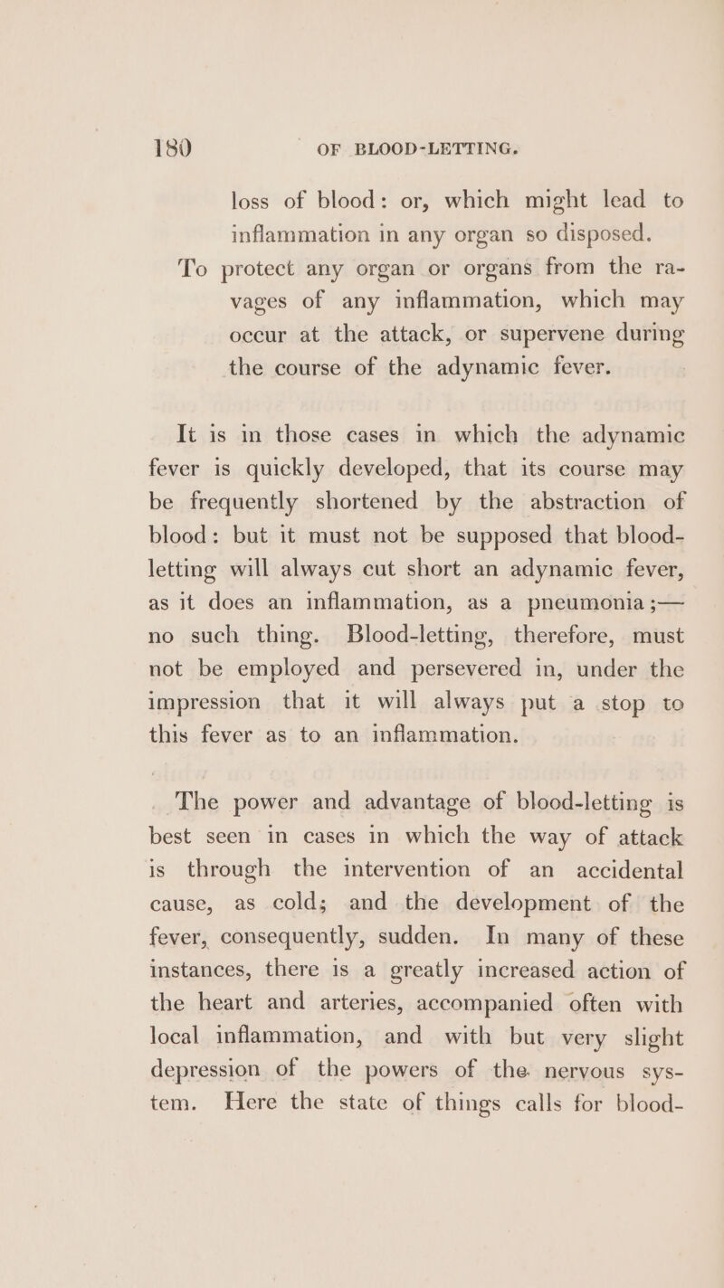 loss of blood: or, which might lead to inflammation in any organ so disposed. To protect any organ or organs from the ra- vages of any inflammation, which may occur at the attack, or supervene during the course of the adynamic fever. It is in those cases in which the adynamic fever is quickly developed, that its course may be frequently shortened by the abstraction of blood: but it must not be supposed that blood- letting will always cut short an adynamic fever, as it does an inflammation, as a pneumonia ;— no such thing. Blood-letting, therefore, must not be employed and persevered in, under the impression that it will always put a stop to this fever as to an inflammation. The power and advantage of blood-letting is best seen in cases in which the way of attack is through the intervention of an accidental cause, as cold; and the development of the fever, consequently, sudden. In many of these instances, there is a greatly increased action of the heart and arteries, accompanied often with local inflammation, and with but very slight depression of the powers of the nervous sys- tem. Here the state of things calls for blood-