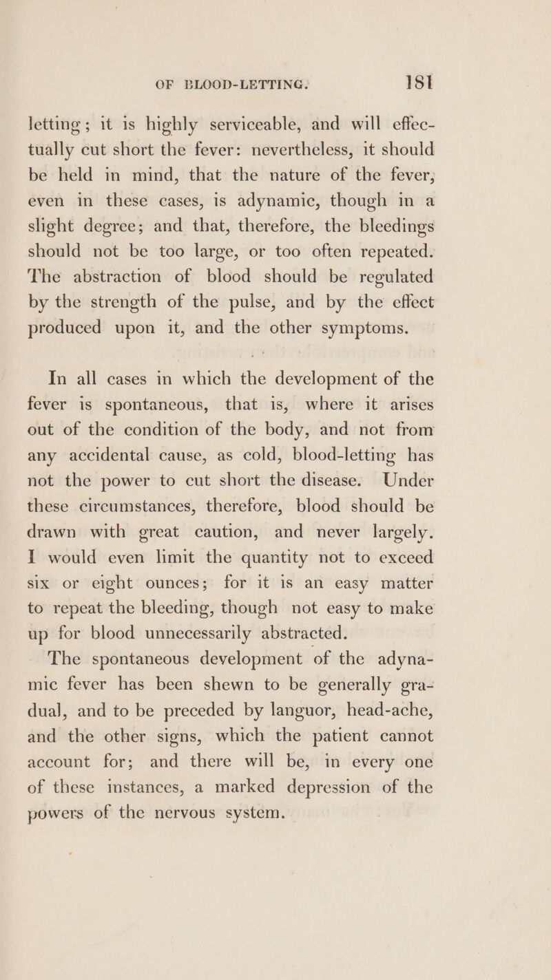 letting; 1t is highly serviceable, and will effec- tually cut short the fever: nevertheless, it should be held in mind, that the nature of the fever, even in these cases, is adynamic, though in a slight degree; and that, therefore, the bleedings should not be too large, or too often repeated. The abstraction of blood should be regulated by the strength of the pulse, and by the effect produced upon it, and the other symptoms. In all cases in which the development of the fever is spontaneous, that is, where it arises out of the condition of the body, and not from any accidental cause, as cold, blood-letting has not the power to cut short the disease. Under these circumstances, therefore, blood should be drawn with great caution, and never largely. I would even limit the quantity not to exceed six or eight ounces; for it is an easy matter to repeat the bleeding, though not easy to make up for blood unnecessarily abstracted. The spontaneous development of the adyna- mic fever has been shewn to be generally gra- dual, and to be preceded by languor, head-ache, and the other signs, which the patient cannot account for; and there will be, in every one of these instances, a marked depression of the powers of the nervous system.