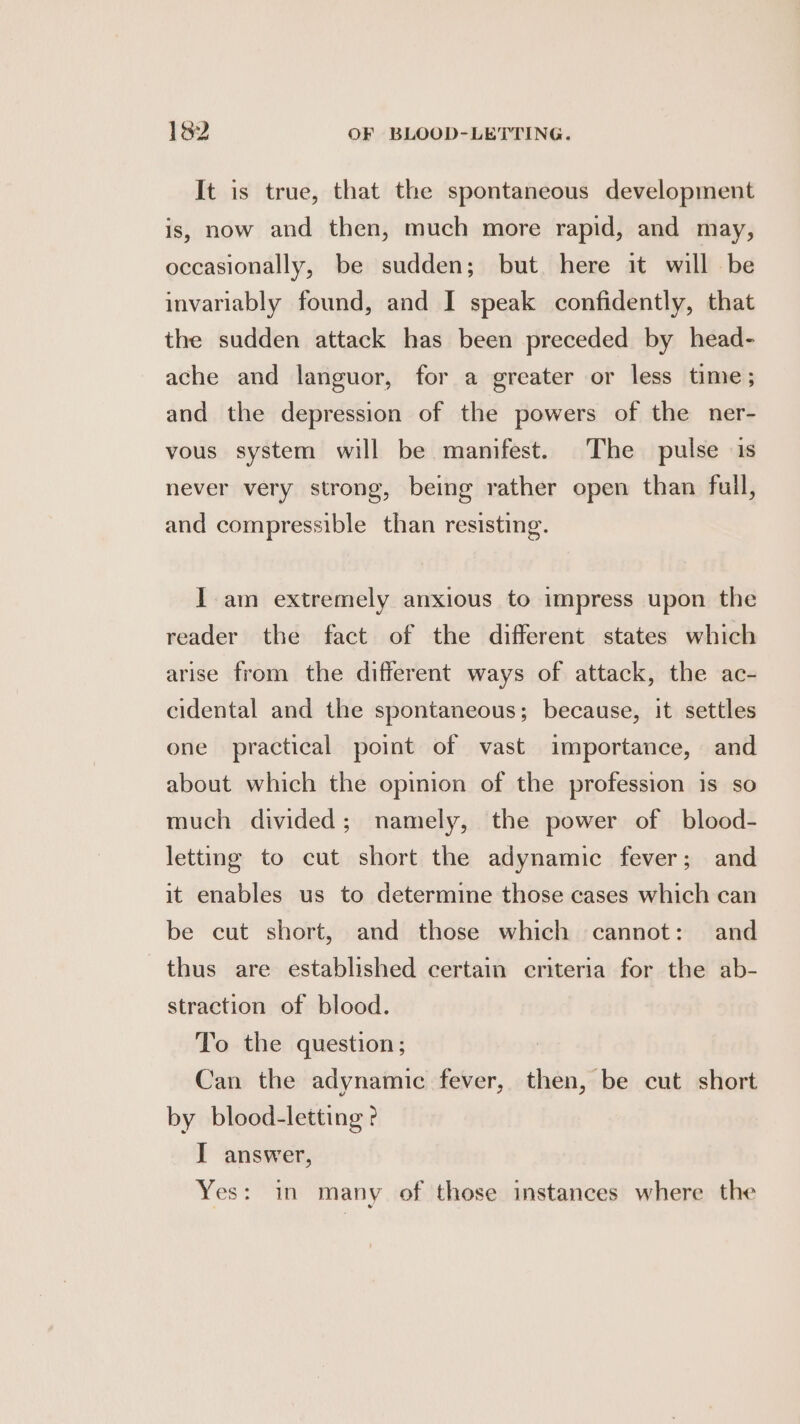 It is true, that the spontaneous development is, now and then, much more rapid, and may, occasionally, be sudden; but here it will be invariably found, and I speak confidently, that the sudden attack has been preceded by head- ache and languor, for a greater or less time; and the depression of the powers of the ner- vous system will be manifest. The pulse is never very strong, being rather open than full, and compressible than resisting. Iam extremely anxious to impress upon the reader the fact of the different states which arise from the different ways of attack, the ac- cidental and the spontaneous; because, it settles one practical point of vast importance, and about which the opinion of the profession is so much divided; namely, the power of blood- letting to cut short the adynamic fever; and it enables us to determine those cases which can be cut short, and those which cannot: and thus are established certain criteria for the ab- straction of blood. To the question; Can the adynamic fever, then, be cut short by blood-letting ? I answer, Yes: in many of those instanees where the