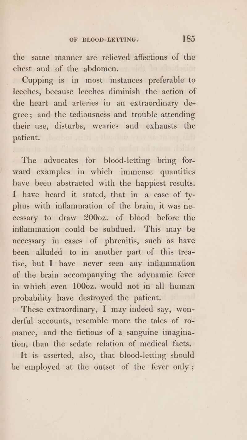 the same manner are relieved affections of the chest and of the abdomen. Cupping is in most instances preferable to leeches, because leeches diminish the action of the heart and arteries in an extraordinary de- gree; and the tediousness and trouble attending their use, disturbs, wearies and exhausts the patient. The advocates for blood-letting bring for- ward examples in which immense quantities have been abstracted with the happiest results. I have heard it stated, that in a case of ty- phus with inflammation of the brain, it was ne- cessary to draw 2000z. of blood before the inflammation could be subdued. This may be necessary in cases of phrenitis, such as have been alluded to in another part of this trea- tise, but I have never seen any inflammation of the brain accompanying the adynamic fever in which even 1000z. would not in all human probability have destroyed the patient. These extraordinary, I may indeed say, won- derful accounts, resemble more the tales of ro- mance, and the fictions of a sanguine imagina- tion, than the sedate relation of medical facts. It is asserted, also, that blood-letting should be employed at the outset of the fever only ;