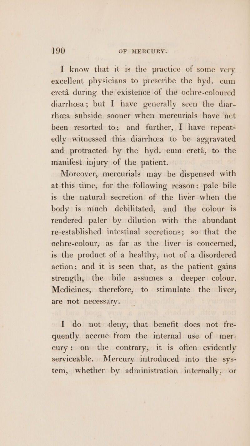 I know that it is the practice of some very excellent physicians to prescribe the hyd. cum cretéa during the existence of the ochre-coloured diarrhoea; but I have generally seen the diar- rhoea subside sooner when mercurials have nct been resorted to; and further, I have repeat- edly witnessed this diarrhoea to be aggravated and protracted by the hyd. cum creta, to the manifest injury of the patient. Moreover, mercurials may be dispensed with at this time, for the following reason: pale bile is the natural secretion of the liver when the body is much debilitated, and the colour is rendered paler by dilution with the abundant re-established intestinal secretions; so that the ochre-colour, as far as the liver is concerned, is the product of a healthy, not of a disordered action; and it is seen that, as the patient gains strength, the bile assumes a deeper colour. Medicines, therefore, to stimulate the liver, are not necessary. 1 do not deny, that benefit does not fre- quently accrue from the internal use of mer- cury: on the contrary, it is often evidently serviceable. Mercury introduced into the sys- tem, whether by administration internally, or