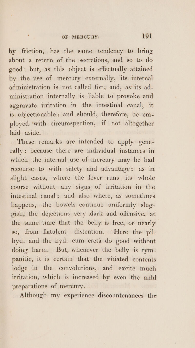 by friction, has the same tendency to bring about a return of the secretions, and so to do good: but, as this object is effectually attained by the use of mercury externally, its internal administration is not called for; and, as’ its ad- ministration internally is lable to provoke and ageravate irritation in the intestinal canal, it is objectionable ; and should, therefore, be em- ployed ‘with cireumspection, if not altogether laid aside. | These remarks are intended to apply gene- rally: because there are individual instances in which the internal use of mercury may be had recourse to with safety and advantage: as in shght cases, where the fever runs its whole course without any signs of irritation in the intestinal canal; and also where, as sometimes happens, the bowels continue uniformly slug- gish, the dejections very dark and offensive, at the same time that the belly is free, or nearly so, from flatulent distention. “Here the pil. hyd. and the hyd. cum creta do good without doing harm. But, whenever the belly is tym- panitic, it 1s certain that the vitiated contents lodge in the convolutions, and excite much_ irritation, which is increased by even the mild preparations of mercury. Although my experience discountenances the