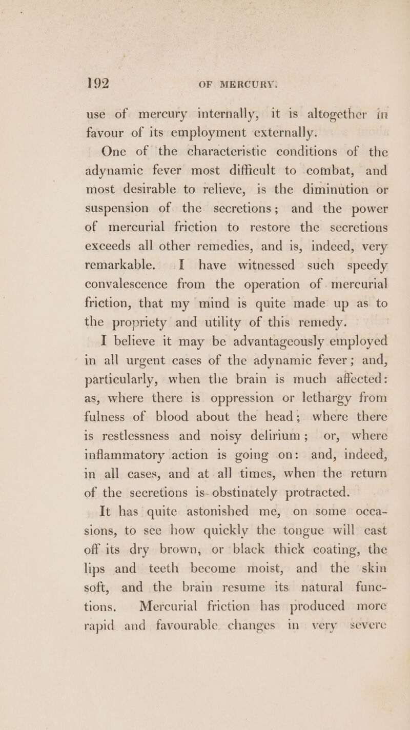 use of mercury internally, it is altogether in favour of its employment externally. One of the characteristic conditions of the adynamic fever most difficult to combat, and most desirable to relieve, is the diminution or suspension of the secretions; and the power of mercurial friction to restore the secretions exceeds all other remedies, and is, indeed, very remarkable. I have witnessed such speedy convalescence from the operation of. mercurial friction, that my mind is quite made up as to the propriety and utility of this remedy. I believe it may be advantageously employed in all urgent cases of the adynamic fever; and, particularly, when the brain is much affected : as, where there is oppression or lethargy from fulness of blood about the head; where there is restlessness and noisy delinum; or, where inflammatory action is going on: and, indeed, in all cases, and at all times, when the return of the secretions is- obstinately protracted. It has quite astonshed me, on some occa- sions, to see how quickly the tongue will cast off its dry brown, or black thick coating, the lips and teeth become moist, and the skin soft, and the brain resume its natural func- tions. Mercurial friction has produced more rapid and favourable. changes in very severe