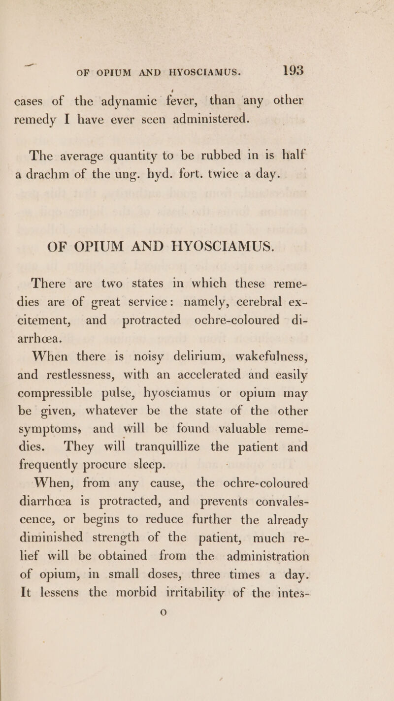 cases of the adynamic fever, than any other remedy I have ever seen administered. The average quantity to be rubbed in is half a drachm of the ung. hyd. fort. twice aday. OF OPIUM AND HYOSCIAMUS. There are two states in which these reme- dies are of great service: namely, cerebral ex- citement, and protracted ochre-coloured di- arrheea. When there is noisy delirium, wakefulness, and restlessness, with an accelerated and easily compressible pulse, hyosciamus or opium may be given, whatever be the state of the other symptoms, and will be found valuable reme- dies. They will tranquillize the patient and frequently procure sleep. When, from any cause, the ochre-coloured diarrhoea is protracted, and prevents convales- cence, or begins to reduce further the already diminished strength of the patient, much re- lief will be obtained from the administration of opium, in small doses, three times a day. It lessens the morbid irritability of the intes- Oo