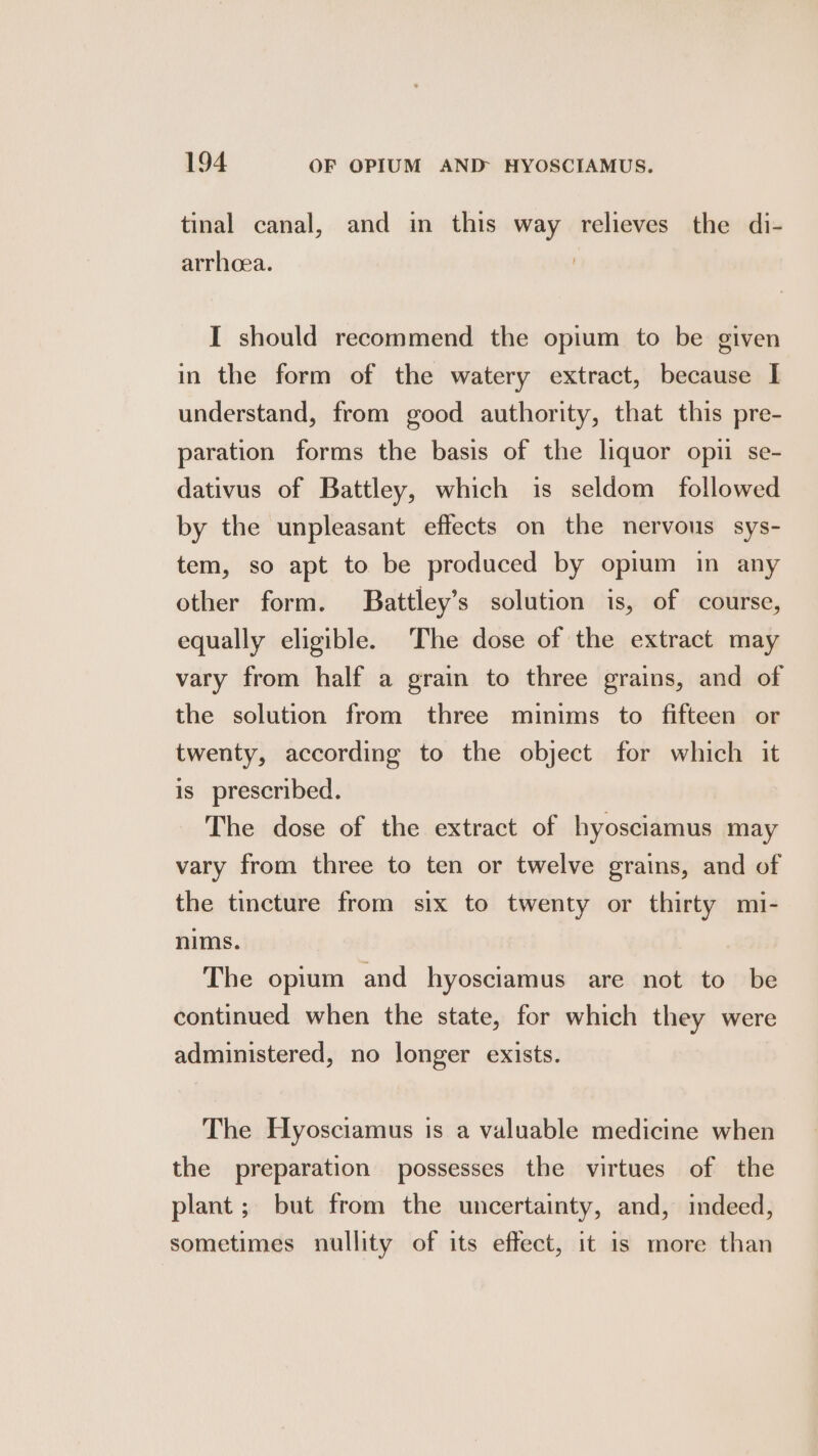 tinal canal, and in this way relieves the di- arrhcea. I should recommend the opium to be given in the form of the watery extract, because I understand, from good authority, that this pre- paration forms the basis of the liquor opii se- dativus of Battley, which is seldom followed by the unpleasant effects on the nervous sys- tem, so apt to be produced by opium in any other form. Battley’s solution is, of course, equally eligible. The dose of the extract may vary from half a grain to three grains, and of the solution from three minims to fifteen or twenty, according to the object for which it is prescribed. The dose of the extract of hyosciamus may vary from three to ten or twelve grains, and of the tincture from six to twenty or thirty mi- nims. The opium and hyosciamus are not to be continued when the state, for which they were administered, no longer exists. The Hyosciamus is a valuable medicine when the preparation possesses the virtues of the plant ; but from the uncertainty, and, indeed, sometimes nullity of its effect, it 1s more than