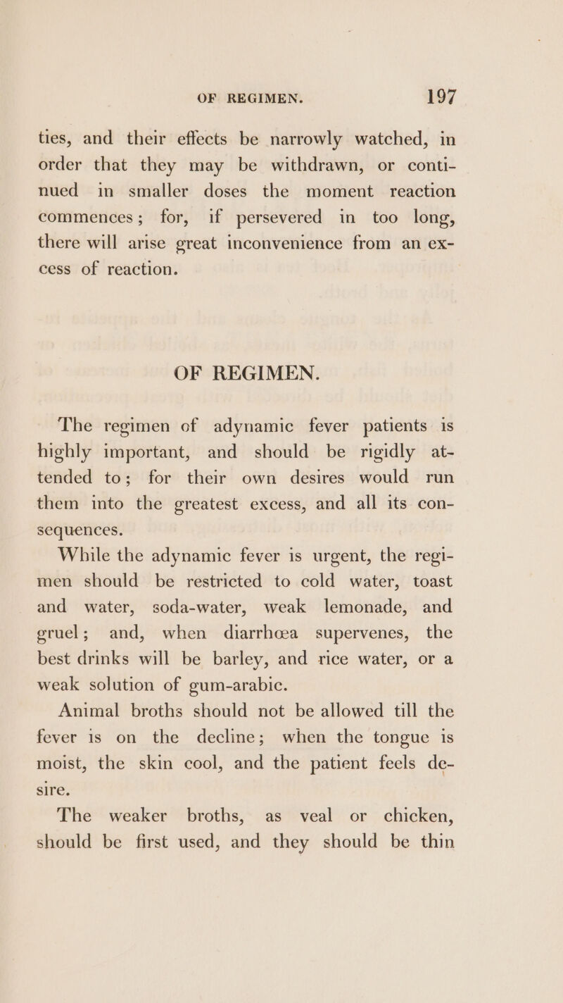 ties, and their effects be narrowly watched, in order that they may be withdrawn, or conti- nued in smaller doses the moment reaction commences; for, if persevered in too long, there will arise great inconvenience from an ex- cess of reaction. OF REGIMEN. The regimen of adynamic fever patients is highly important, and should be rigidly at- tended to; for their own desires would run them into the greatest excess, and all its con- sequences. While the adynamic fever is urgent, the regi- men should be restricted to cold water, toast and water, soda-water, weak lemonade, and gruel; and, when diarrhoea supervenes, the best drinks will be barley, and rice water, or a weak solution of gum-arabic. Animal broths should not be allowed till the fever 1s on the decline; when the tongue is moist, the skin cool, and the patient feels de- sire. The weaker broths, as veal or chicken, should be first used, and they should be thin