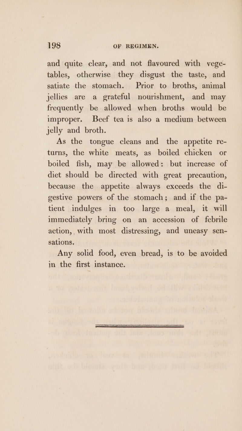 and quite clear, and not flavoured with vege- tables, otherwise they disgust the taste, and satiate the stomach. Prior to broths, animal jellies are a grateful nourishment, and may frequently be allowed when broths would be improper. Beef tea is also a medium between jelly and broth. As the tongue cleans and the appetite re- turns, the white meats, as boiled chicken or boiled fish, may be allowed: but increase of diet should be directed with great precaution, because the appetite always exceeds the di- gestive powers of the stomach; and if the pa- tient indulges in too large a meal, it will immediately bring on an accession of febrile action,, with most distressing, and uneasy sen- sations. Any solid food, even bread, is to be avoided in the first instance.