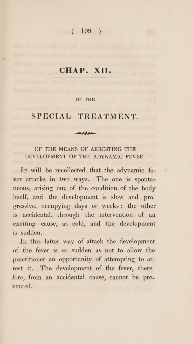 CHAP. XII. OF THE SPECIAL TREATMENT. OF THE MEANS OF ARRESTING THE DEVELOPMENT OF THE ADYNAMIC FEVER. Ir will be recollected that the adynamic fe- ver attacks in two ways. The one is sponta- neous, arising out of the condition of the body itself, and the development is slow and _ pro- gressive, occupying days or weeks: the other is accidental, through the intervention. of an exciting cause, as cold, and the development is sudden. In this latter way of attack the development of the fever is so sudden as not to allow the practitioner an opportunity of attempting to ar- rest it. The development of the fever, there- fore, from an accidental cause, cannot be pre- vented.