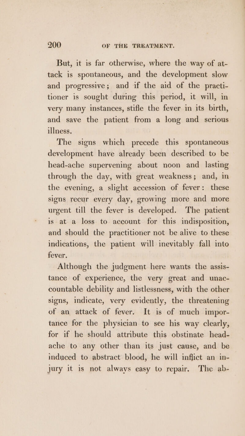 But, it is far otherwise, where the way of at- tack is spontaneous, and the development slow and progressive; and if the aid of the practi- tioner is sought during this period, it will, in very many instances, stifle the fever in its birth, and save the patient from a long and serious illness. The signs which precede this spontaneous development have already been described to be head-ache supervening about noon and_ lasting through the day, with great weakness; and, in the evening, a slight accession of fever: these signs recur every day, growing more and more urgent till the fever is developed. The patient is ata loss to account for this indisposition, and should the practitioner not be alive to these indications, the patient will inevitably fall into fever. Although the judgment here wants the assis- tance of experience, the very great and unac- countable debility and listlessness, with the other signs, indicate, very evidently, the threatening of an attack of fever. It is of much impor- tance for the physician to see his way clearly, for if he should attribute this obstinate head- ache to any other than its just cause, and be induced to abstract blood, he will inflict an in- jury it is not always easy to repair. The ab-
