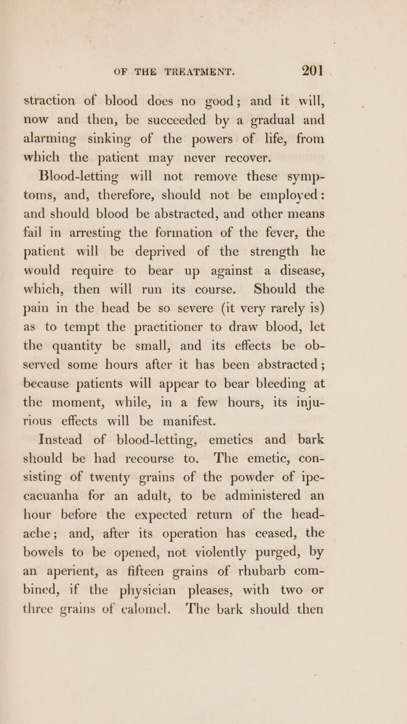 straction of blood does no good; and it will, now and then, be succeeded by a gradual and alarming sinking of the powers of life, from which the. patient may never recover. Blood-letting will not remove these symp- toms, and, therefore, should not be employed : and should blood be abstracted, and other means fail in arresting the formation of the fever, the patient will be deprived of the strength he would require to bear up against a disease, which, then will run its course. Should the pain in the head be so severe (it very rarely is) as to tempt the practitioner to draw blood, let the quantity be small, and its effects be ob- served some hours after it has been abstracted ; because patients will appear to bear bleeding at the moment, while, in a few hours, its inju- rious effects will be manifest. Instead of blood-letting, emetics and bark should be had recourse to. The emetic, con- sisting of twenty grains of the powder of ipe- cacuanha for an adult, to be administered an hour before the expected return of the head- ache; and, after its operation has ceased, the bowels to be opened, not violently purged, by an aperient, as fifteen grains of rhubarb com- bined, if the physician pleases, with two or three grains of calomel. The bark should then