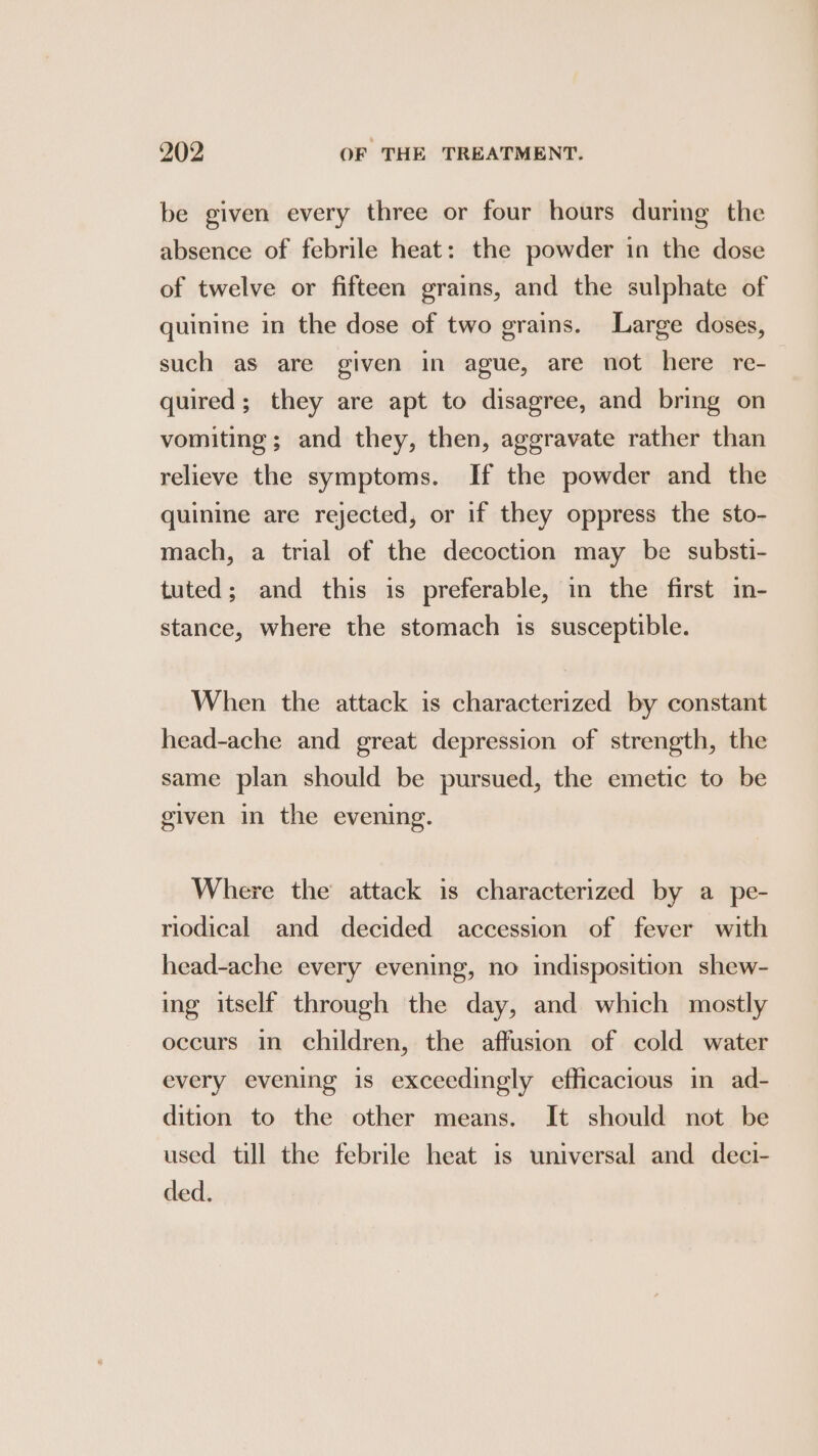 be given every three or four hours during the absence of febrile heat: the powder in the dose of twelve or fifteen grains, and the sulphate of quinine in the dose of two grains. Large doses, such as are given in ague, are not here re- quired; they are apt to disagree, and bring on vomiting; and they, then, aggravate rather than relieve the symptoms. If the powder and the quinine are rejected, or if they oppress the sto- mach, a trial of the decoction may be substi- tuted; and this is preferable, in the first in- stance, where the stomach is susceptible. When the attack is characterized by constant head-ache and great depression of strength, the same plan should be pursued, the emetic to be given in the evening. Where the attack is characterized by a pe- riodical and decided accession of fever with head-ache every evening, no indisposition shew- ing itself through the day, and which mostly occurs in children, the affusion of cold water every evening is exceedingly efficacious in ad- dition to the other means. It should not be used till the febrile heat is universal and deci- ded.