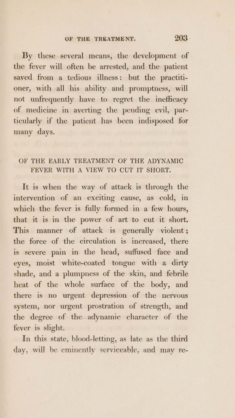 By these several means, the development of the fever will often be arrested, and the. patient saved from a tedious illness: but the practiti- oner, with all his ability and promptness, will not unfrequently have to regret the inefficacy of medicine in averting the pending evil, par- ticularly if the patient has been indisposed for many days. OF THE EARLY TREATMENT OF THE ADYNAMIC FEVER WITH A VIEW TO CUT IT SHORT. It is when the way of attack is through the intervention of an exciting cause, as cold, in which the fever is fully formed in a few hours, that it is in the power of art to cut it short. This manner of attack is generally violent; the force of the circulation is increased, there is severe pain in the head, suffused face and eyes, moist white-coated tongue with a dirty shade, and a plumpness of the skin, and febrile heat of the whole surface of the body, and there is no urgent ‘depression of the nervous system, nor urgent prostration of strength, and the degree of the. seen character of the fever is slight. In this state, blood-letting, as late as the third day, will be eminently serviceable, and may re-