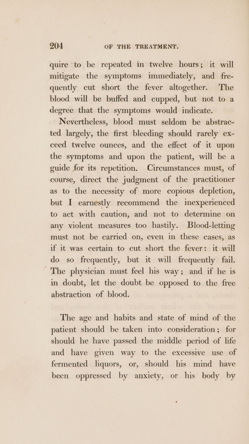 quire to be repeated in twelve hours; it will mitigate the symptoms immediately, and _fre- quently cut short the fever altogether. The blood will be buffed and cupped, but not to a degree that the symptoms would indicate. Nevertheless, blood must seldom be abstrac- ted largely, the first bleeding should rarely ex- ceed twelve ounces, and the effect of it upon the symptoms and upon the patient, will be a guide for its repetition. Circumstances must, of course, direct the judgment of the practitioner as to the necessity of more copious depletion, but I earnestly recommend the imexperienced to act with caution, and not to determine on any violent measures too hastily. Blood-letting must not be carried on, even in these cases, as if it was certain to cut short the fever: it will do so frequently, but it will frequently fail. The physician must feel his way; and if he is in doubt, let the doubt be opposed to the free abstraction of blood, The age and habits and state of mind of the patient should be taken into consideration; for should he have passed the middle period of life and have given way to the excessive use of fermented liquors, or, should his mind _ have been oppressed by anxiety, or his body by