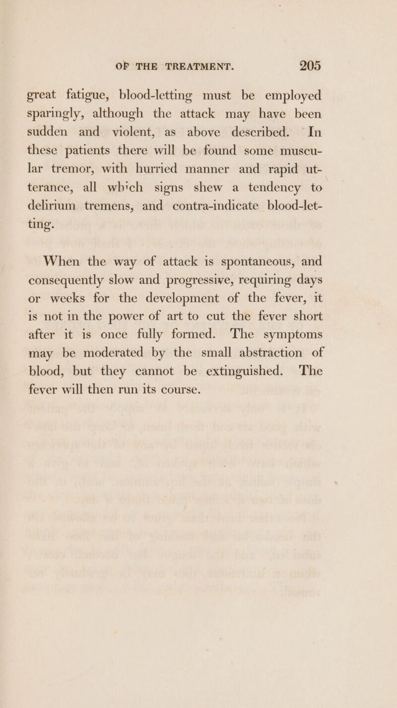 great fatigue, blood-letting must be employed sparingly, although the attack may have been sudden and. violent, as above described. In these patients there will be found some muscu- lar tremor, with hurried manner and rapid ut- terance, all which signs shew a tendency to delirrum tremens, and contra-indicate blood-let- ting. When the way of attack is spontaneous, and consequently slow and progressive, requiring days or weeks for the development of the fever, it is not in the power of art to cut the fever short after it is once fully formed. The symptoms may be moderated by the small abstraction of blood, but they cannot be extinguished. The fever will then run its course.