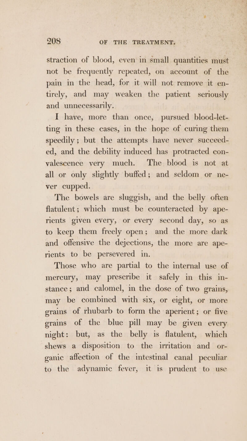 straction of blood, even in small quantities must not be frequently repeated, on account of the pain in the head, for it will not remove ‘it en- tirely, and may weaken the patient seriously and unnecessarily. I have, more than once, pursued blood-let- ting in these cases, in the hope of curing them speedily ; but the attempts have never succeed- ed, and the debility induced has protracted con- valescence very much. The blood is not at all or only slightly buffed; and seldom or ne- ver cupped. The bowels are sluggish, and the belly often flatulent; which must be counteracted by ape- rients given every, or every second day, so as to keep them freely open; and the more dark and offensive the dejections, the more are ape- rients to be persevered in. Those who are partial to the internal use of mercury, may prescribe it safely in this in- stance; and calomel, in the dose of two grains, may be combined with six, or eight, or more grains of rhubarb to form the aperient; or five grains of the blue pill may be given every night: but, as the belly is flatulent, which shews a disposition to the irritation and or- ganic affection of the intestinal canal peculiar to the adynamic fever, it is prudent to use