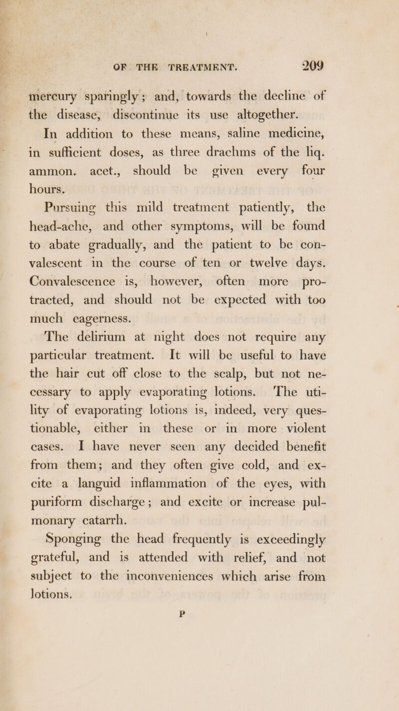 mercury sparingly ; and, towards the decline of the disease, discontinue its use altogether. In addition to these means, saline medicine, in sufficient doses, as three drachms of the liq. ammon. acet., should be given every four hours. Pursuing this mild treatment patiently, the head-ache, and other symptoms, will be found to abate gradually, and the patient to be con- valescent in the course of ten or twelve days. Convalescence is, however, often more pro- tracted, and should not be expected with too much eagerness. The delirtum at night does not require any particular treatment. It will be useful to have the hair cut off close to the scalp, but not ne- cessary to apply evaporating lotions. ‘The uti- lity of evaporating lotions is, indeed, very ques- tionable, either m these or in more violent cases. I have never seen any decided benefit from them; and they often give cold, and ex- cite a languid inflammation of the eyes, with puriform discharge; and excite or increase pul- monary catarrh. Sponging the head frequently is exceedingly grateful, and is attended with relief, and not subject to the inconveniences which arise from lotions.