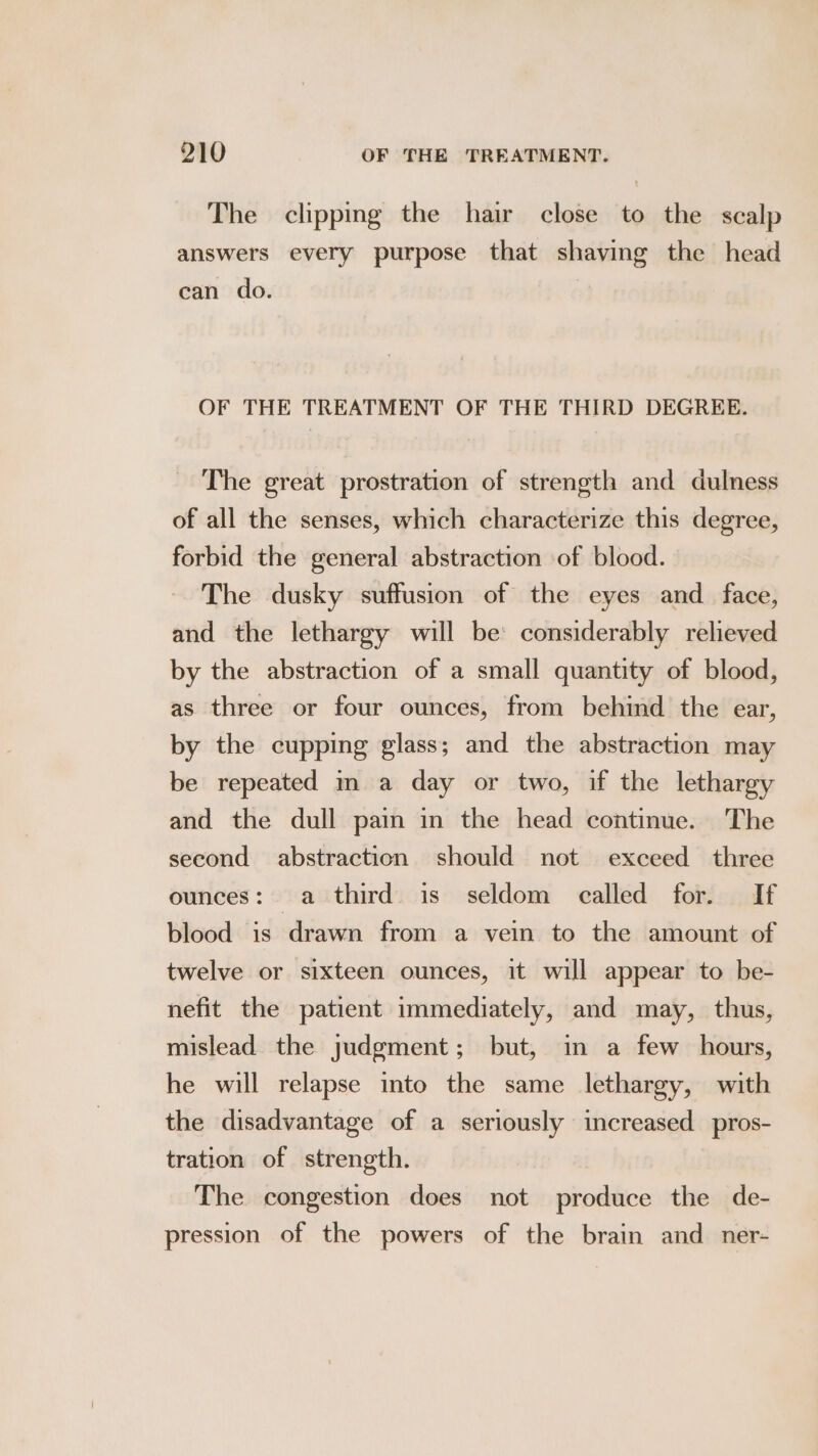 The clipping the hair close to the scalp answers every purpose that shaving the head can do. OF THE TREATMENT OF THE THIRD DEGREE. The great prostration of strength and dulness of all the senses, which characterize this degree, forbid the general abstraction of blood. The dusky suffusion of the eyes and_ face, and the lethargy will be: considerably relieved by the abstraction of a small quantity of blood, as three or four ounces, from behind the ear, by the cupping glass; and the abstraction may be repeated m a day or two, if the lethargy and the dull pain in the head continue. The second abstraction should not exceed three ounces: a third is seldom called for. If blood is drawn from a vein to the amount of twelve or sixteen ounces, it will appear to be- nefit the patient immediately, and may, thus, mislead the judgment; but, in a few hours, he will relapse into the same lethargy, with the disadvantage of a seriously increased _pros- tration of strength. The congestion does not produce the de- pression of the powers of the brain and_ner-