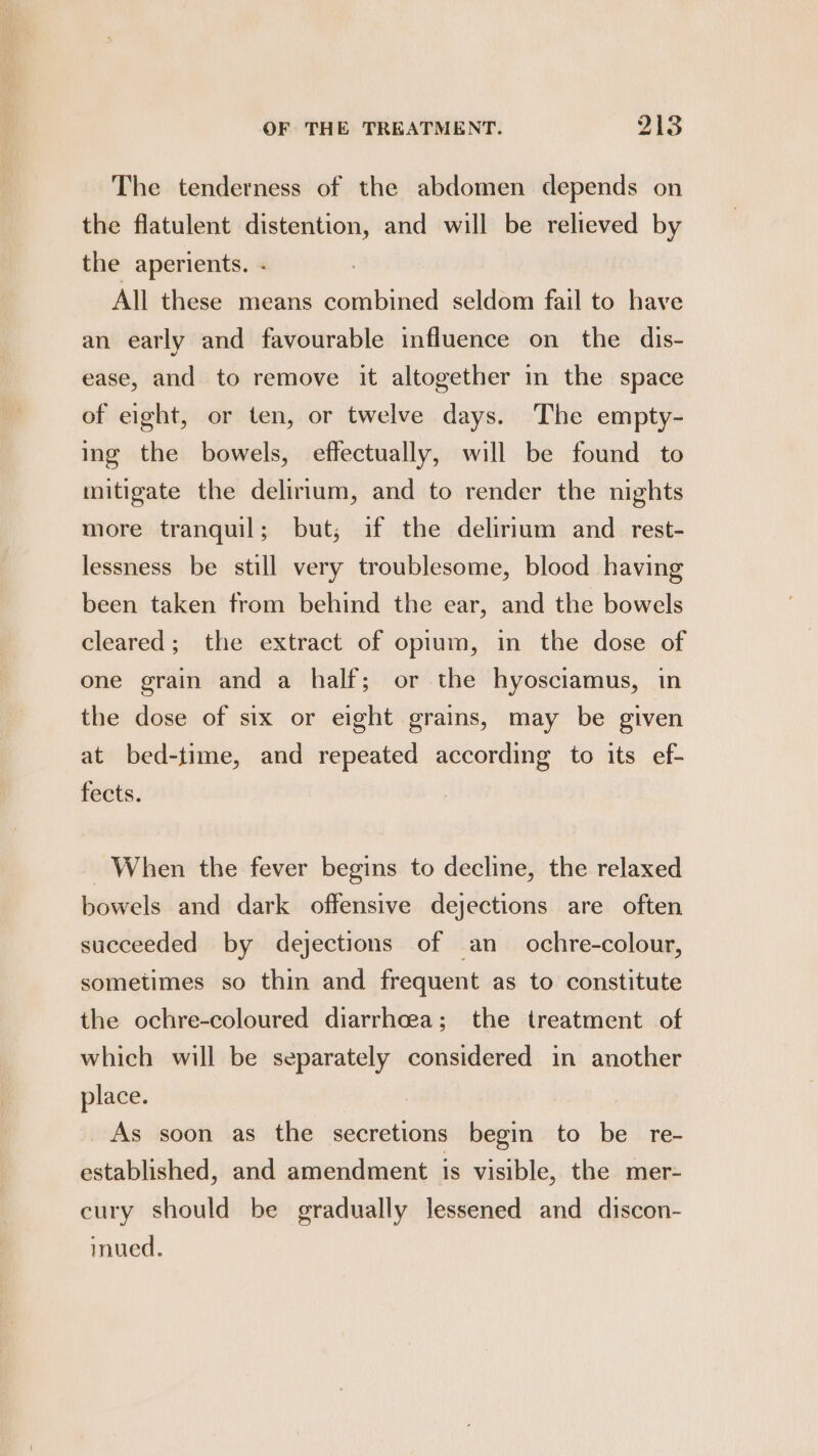 The tenderness of the abdomen depends on the flatulent distention, and will be relieved by the aperients. - All these means combined seldom fail to have an early and favourable influence on the dis- ease, and to remove it altogether in the space of eight, or ten, or twelve days. The empty- ing the bowels, effectually, will be found to mitigate the delirium, and to render the nights more tranquil; but; if the delirium and rest- lessness be still very troublesome, blood having been taken from behind the ear, and the bowels cleared; the extract of opium, in the dose of one grain and a half; or the hyosciamus, in the dose of six or eight grains, may be given at bed-time, and repeated according to its ef- fects. When the fever begins to decline, the relaxed bowels and dark offensive dejections are often succeeded by dejections of an ochre-colour, sometimes so thin and frequent as to constitute the ochre-coloured diarrhoea; the treatment of which will be separately considered in another place. As soon as the secretions begin to be re- established, and amendment is visible, the mer- cury should be gradually lessened and discon- inued.