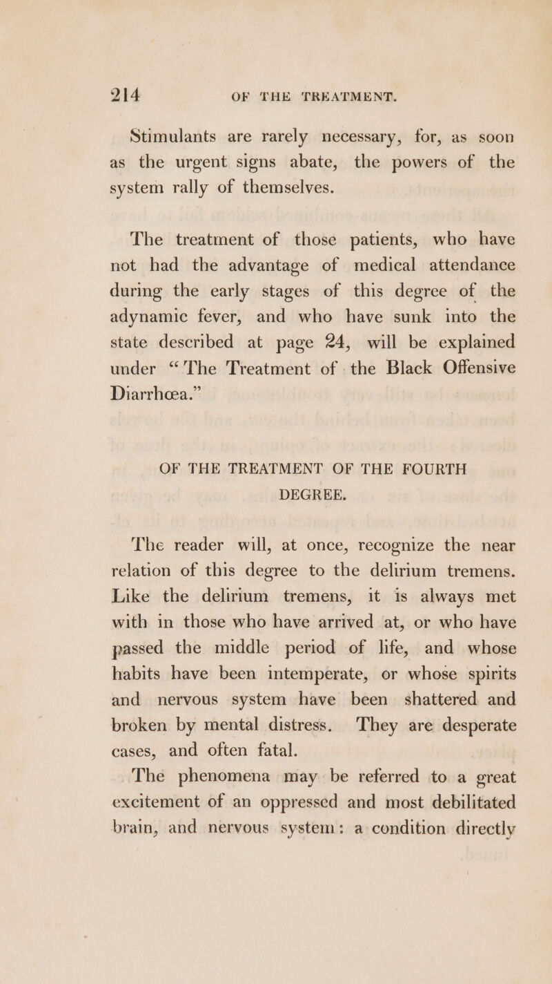 Stimulants are rarely necessary, for, as soon as the urgent signs abate, the powers of the system rally of themselves. The treatment of those patients, who have not had the advantage of medical attendance during the early stages of this degree of the adynamic fever, and who have sunk into the state described at page 24, will be explained under “The Treatment of - the Black Offensive Diarrhcea.” OF THE TREATMENT OF THE FOURTH DEGREE. The reader will, at once, recognize the near relation of this degree to the delirium tremens. Like the delirium tremens, it 1s always met with in those who have arrived at, or who have passed the middle period of life, and whose habits have been intemperate, or whose spirits and nervous system have been shattered and broken by mental distress. They are desperate cases, and often fatal. The phenomena may be referred to a great excitement of an oppressed and most debilitated brain, and nervous system: a condition directly