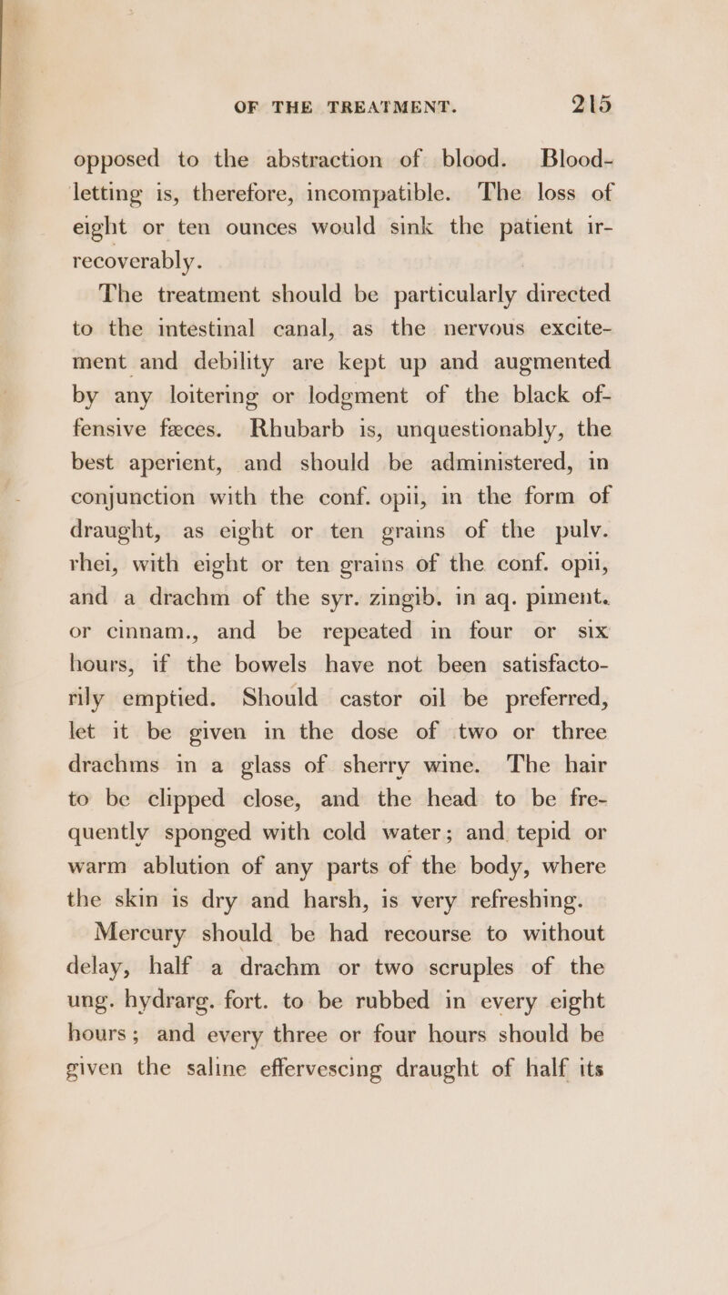 opposed to the abstraction of blood. Blood- letting is, therefore, incompatible. The loss of eight or ten ounces would sink the patient ir- recoverably. The treatment should be particularly directed to the intestinal canal, as the nervous excite- ment and debility are kept up and augmented by any loitering or lodgment of the black of- fensive feces. Rhubarb is, unquestionably, the best aperient, and should be administered, in conjunction with the conf. opii, in the form of draught, as eight or ten grains of the pulv. thei, with eight or ten grains of the conf. opn, and a drachm of the syr. zingib. in aq. piment. or cinnam., and be repeated in four or six hours, if the bowels have not been satisfacto- rily emptied. Should castor oil be preferred, let it be given in the dose of two or three drachms in a glass of sherry wine. The hair to be clipped close, and the head to be fre- quently sponged with cold water; and tepid or warm ablution of any parts of the body, where the skin is dry and harsh, is very refreshing. Mercury should be had recourse to without delay, half a drachm or two scruples of the ung. hydrarg. fort. to be rubbed in every eight hours ; and every three or four hours should be given the saline effervescing draught of half its