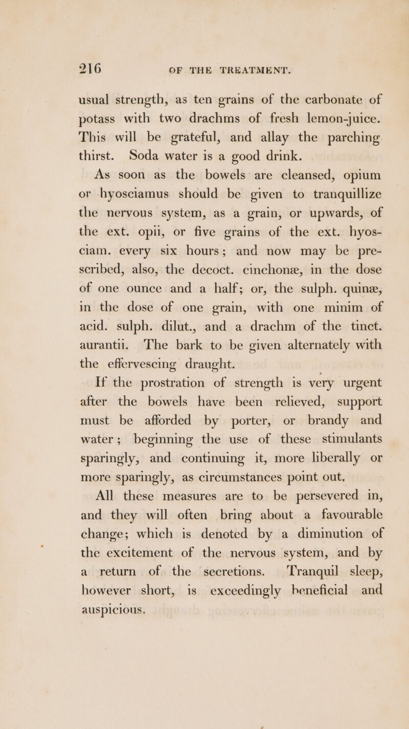 usual strength, as ten grains of the carbonate of potass with two drachms of fresh lemon-juice. This will be grateful, and allay the parching thirst. Soda water is a good drink. As soon as the bowels are cleansed, opium or hyosciamus should be given to tranquillize the nervous system, as a grain, or upwards, of the ext. opi, or five grains of the ext. hyos- clam. every six hours; and now may be pre- scribed, also, the decoct. cinchone, in the dose of one ounce and a half; or, the sulph. quine, in the dose of one grain, with one minim of acid. sulph. dilut., and a drachm of the tinct. aurantil. The bark to be given alternately with the effervescing draught. If the prostration of strength is very urgent after the bowels have been relieved, support must be afforded by porter, or brandy and water; beginning the use of these stimulants sparingly, and continuing it, more liberally or more sparingly, as circumstances point out, All these measures are to be persevered in, and they will often bring about a favourable change; which is denoted by a diminution of the excitement of the nervous system, and by a return. of. the secretions. Tranquil sleep, however short, is exceedingly beneficial and ausplclous.