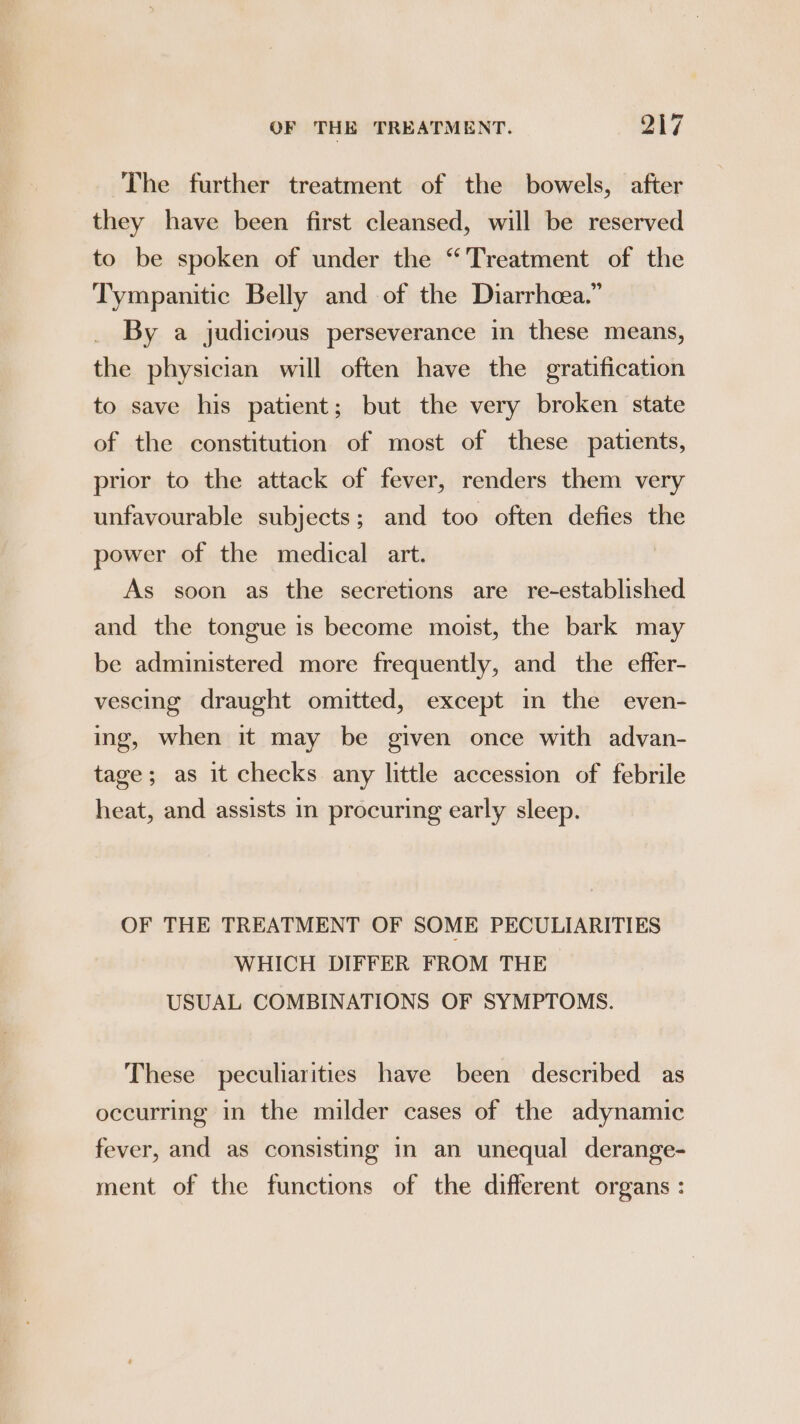 The further treatment of the bowels, after they have been first cleansed, will be reserved to be spoken of under the “Treatment of the Tympanitic Belly and of the Diarrhcea.” By a judicious perseverance in these means, the physician will often have the gratification to save his patient; but the very broken state of the constitution of most of these patients, prior to the attack of fever, renders them very unfavourable subjects; and too often defies the power of the medical art. | As soon as the secretions are re-established and the tongue is become moist, the bark may be administered more frequently, and the effer- vescing draught omitted, except im the even- ing, when it may be given once with advan- tage; as it checks any little accession of febrile heat, and assists in procuring early sleep. OF THE TREATMENT OF SOME PECULIARITIES WHICH DIFFER FROM THE USUAL COMBINATIONS OF SYMPTOMS. These peculiarities have been described as occurring in the milder cases of the adynamic fever, and as consisting in an unequal derange- ment of the functions of the different organs: