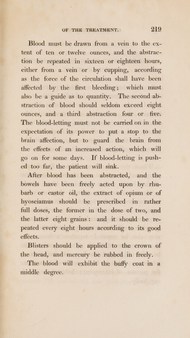 Blood must be drawn from a vein to the ex- tent of ten or twelve ounces, and the abstrac- tion be repeated in sixteen or eighteen hours, either from a vein or by cupping, according as the force of the circulation shall have been affected by the first bleeding; which must also be a guide as to quantity. The second ab- straction of blood should seldom exceed eight ounces, and a third abstraction four or five. The blood-letting must not be carried on in the expectation of its power to put a stop to the brain affection, but to guard the brain from the effects of an increased action, which will go on for some days. If blood-letting is push- ed too far, the patient will sink. After blood has been abstracted, and the bowels have been freely acted upon by rhu- barb or castor oil, the extract of oprum or of hyosciamus should be prescribed in rather full doses, the former in the dose of two, and the latter eight grains: and it should be re- peated every eight hours according to its good effects. Blisters should be applied to the crown of the head, and mercury be rubbed in freely. The blood will exhibit the buffy coat in a middle degree.