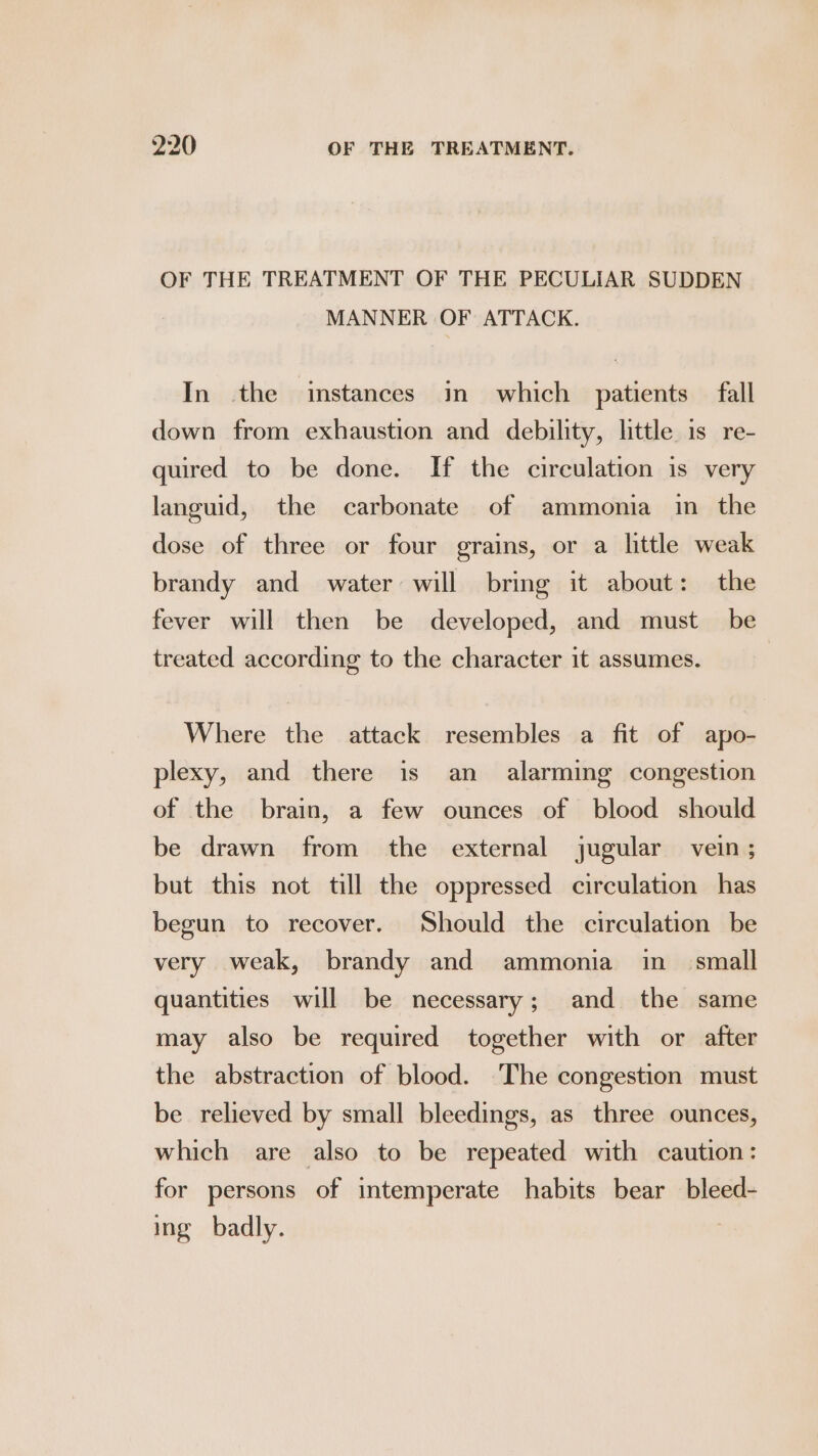 OF THE TREATMENT OF THE PECULIAR SUDDEN MANNER OF ATTACK. In the instances in which patients fall down from exhaustion and debility, little is re- quired to be done. If the circulation is very languid, the carbonate of ammonia in the dose of three or four grains, or a little weak brandy and water will bring it about: the fever will then be developed, and must _ be treated according to the character it assumes. Where the attack resembles a fit of apo- plexy, and there is an alarming congestion of the brain, a few ounces of blood should be drawn from the external jugular vein; but this not till the oppressed circulation has begun to recover. Should the circulation be very weak, brandy and ammonia in = small quantities will be necessary; and the same may also be required together with or after the abstraction of blood. The congestion must be relieved by small bleedings, as three ounces, which are also to be repeated with caution: for persons of intemperate habits bear bleed- ing badly.